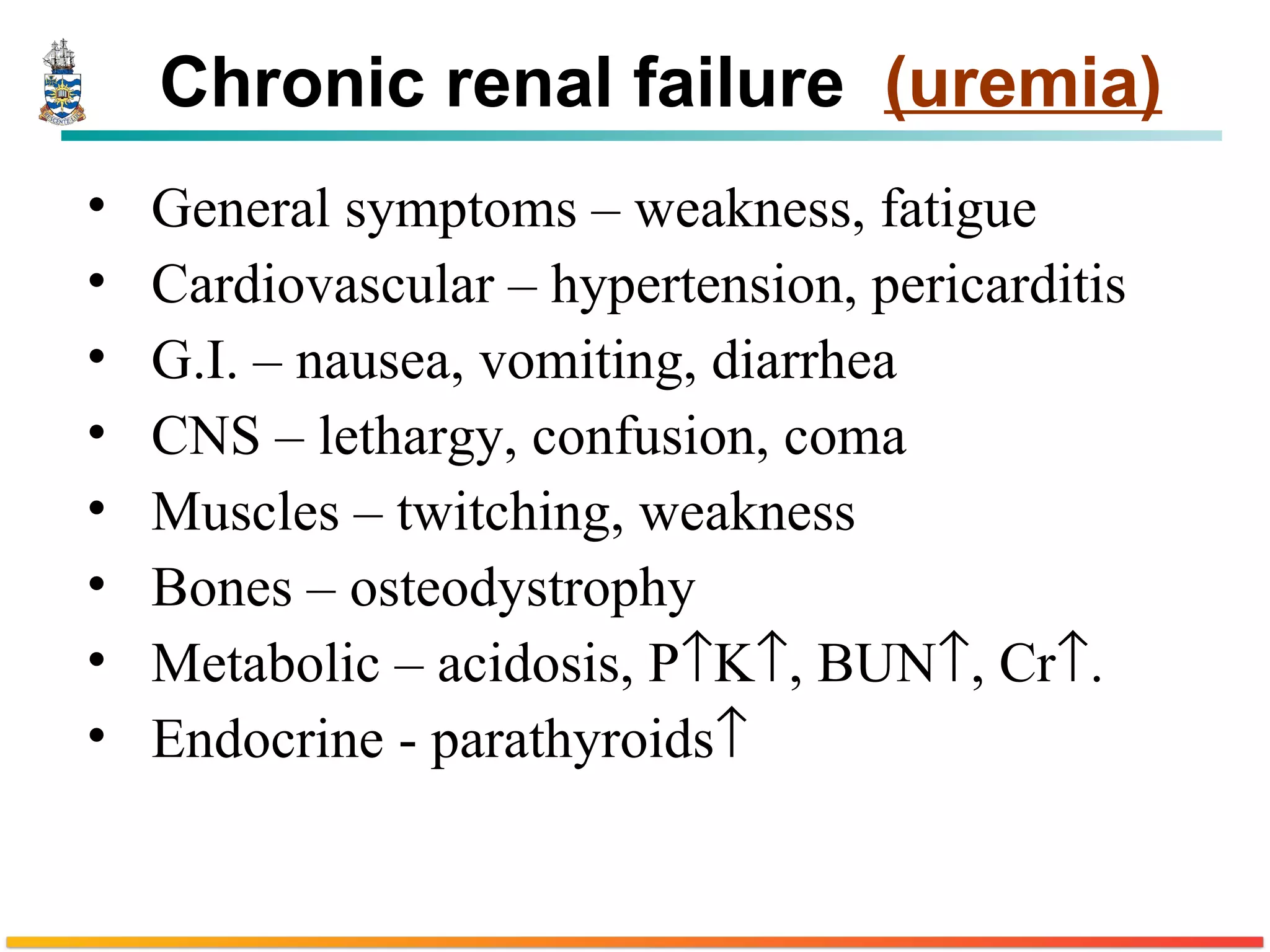 Chronic renal failure  (uremia) General symptoms – weakness, fatigue Cardiovascular – hypertension, pericarditis G.I. – nausea, vomiting, diarrhea CNS – lethargy, confusion, coma Muscles – twitching, weakness Bones – osteodystrophy Metabolic – acidosis, P  K  , BUN  , Cr  . Endocrine - parathyroids  
