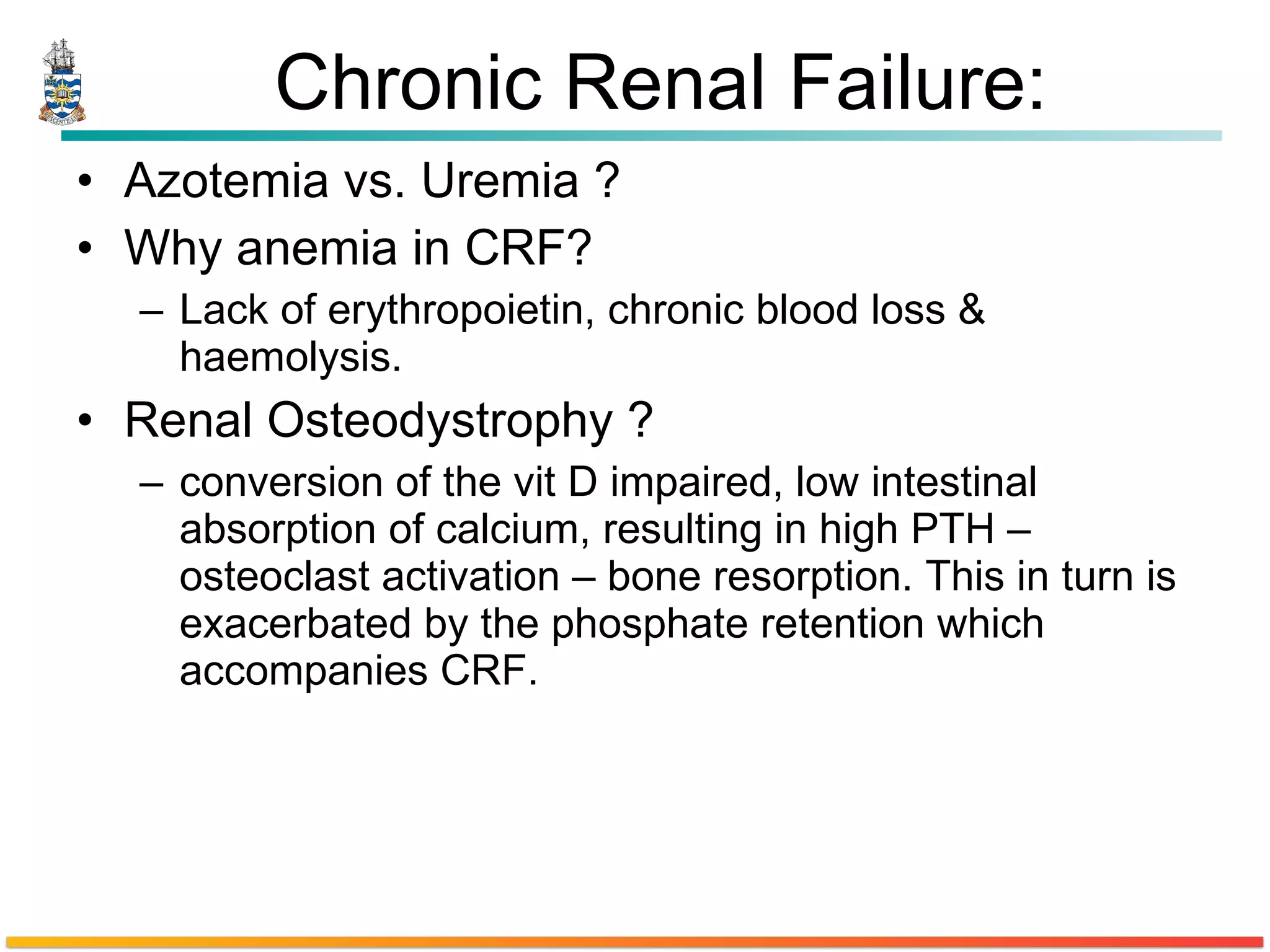 Chronic Renal Failure: Azotemia vs. Uremia ? Why  anemia  in CRF? Lack of erythropoietin, chronic blood loss & haemolysis.  Renal Osteodystrophy ? conversion of the vit D impaired, low intestinal absorption of calcium, resulting in high PTH – osteoclast activation – bone resorption. This in turn is exacerbated by the phosphate retention which accompanies CRF. 