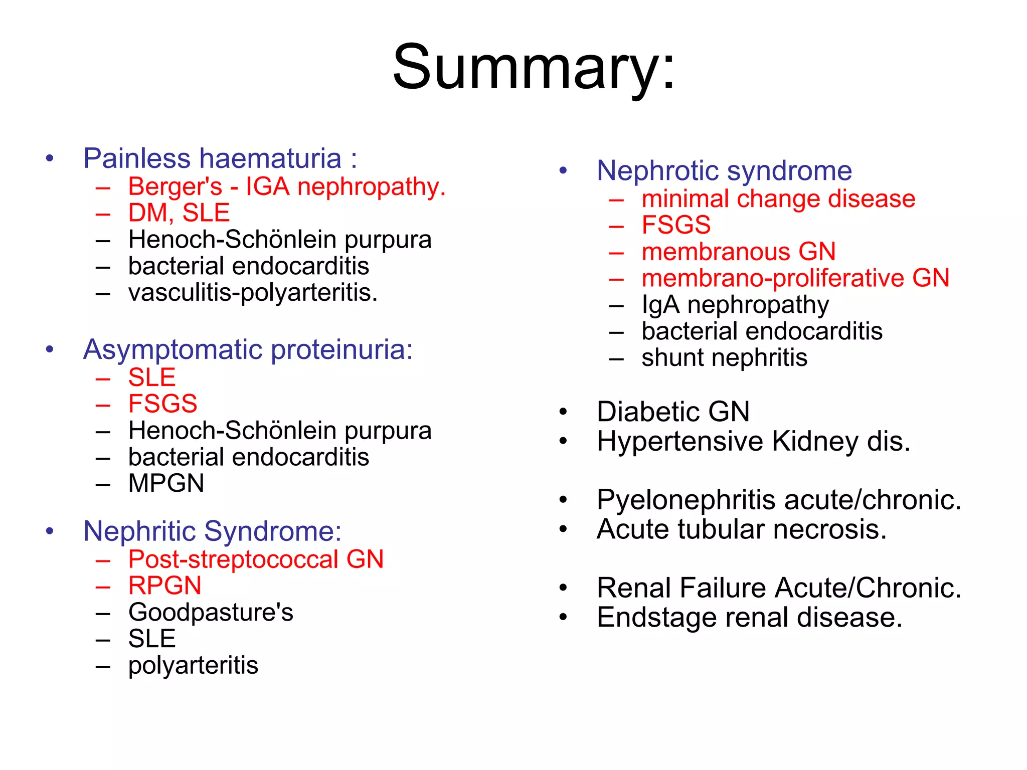 Summary: Painless haematuria :  Berger's - IGA nephropathy. DM, SLE   Henoch-Schönlein purpura  bacterial endocarditis  vasculitis-polyarteritis.  Asymptomatic proteinuria:   SLE   FSGS Henoch-Schönlein purpura  bacterial endocarditis  MPGN  Nephritic Syndrome:   Post-streptococcal   GN RPGN Goodpasture's  SLE  polyarteritis  Nephrotic syndrome minimal   change   disease   FSGS membranous GN  membrano-proliferative GN  IgA nephropathy  bacterial endocarditis  shunt nephritis  Diabetic GN Hypertensive Kidney dis. Pyelonephritis acute/chronic. Acute tubular necrosis. Renal Failure Acute/Chronic. Endstage renal disease. 