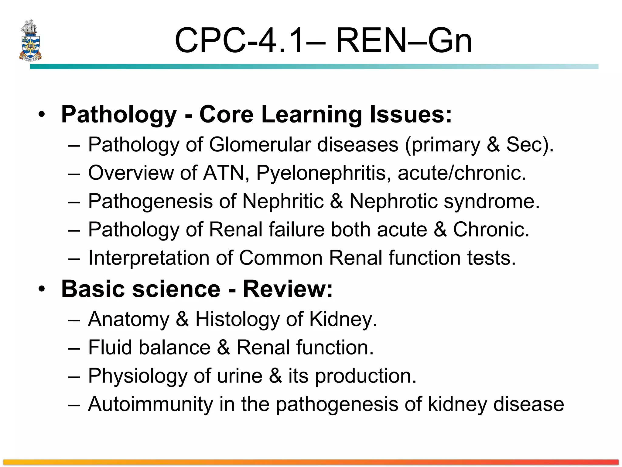 CPC-4.1– REN–Gn Pathology - Core Learning Issues:  Pathology of Glomerular diseases (primary & Sec). Overview of ATN, Pyelonephritis, acute/chronic. Pathogenesis of Nephritic & Nephrotic syndrome. Pathology of Renal failure both acute & Chronic.  Interpretation of Common Renal function tests. Basic science - Review:  Anatomy & Histology of Kidney. Fluid balance & Renal function. Physiology of urine & its production. Autoimmunity in the pathogenesis of kidney disease 