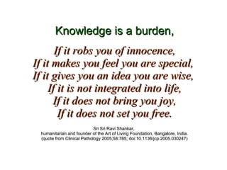 Knowledge is a burden, If it robs you of innocence, If it makes you feel you are special,  If it gives you an idea you are wise,  If it is not integrated into life, If it does not bring you joy, If it does not set you free. Sri Sri Ravi Shankar,  humanitarian and founder of the Art of Living Foundation, Bangalore, India. (quote from Clinical Pathology 2005;58:785; doi:10.1136/jcp.2005.030247) 