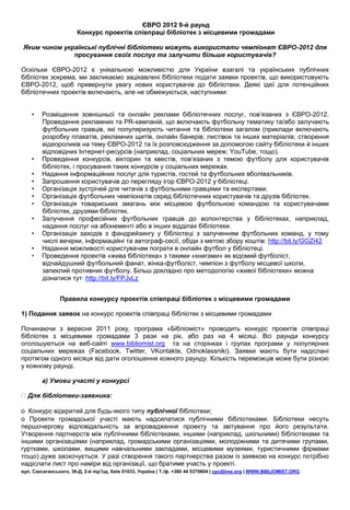 ЄВРО 2012 9-й раунд
                       Конкурс проектів співпраці бібліотек з місцевими громадами

Яким чином українські публічні бібліотеки можуть використати чемпіонат ЄВРО-2012 для
              просування своїх послуг та залучити більше користувачів?

Оскільки ЄВРО-2012 є унікальною можливістю для України взагалі та українських публічних
бібліотек зокрема, ми закликаємо зацікавлені бібліотеки подати заявки проектів, що використовують
ЄВРО-2012, щоб привернути увагу нових користувачів до бібліотеки. Деякі ідеї для потенційних
бібліотечних проектів включають, але не обмежуються, наступними:


    •   Розміщення зовнішньої та онлайн реклами бібліотечних послуг, пов’язаних з ЄВРО-2012.
        Проведення рекламних та PR-кампаній, що включають футбольну тематику та/або залучають
        футбольних гравців, які популяризують читання та бібліотеки загалом (приклади включають
        розробку плакатів, рекламних щитів, онлайн банерів; листівок та інших матеріалів; створення
        відеороликів на тему ЄВРО-2012 та їх розповсюдження за допомогою сайту бібліотеки й інших
        відповідних Інтернет-ресурсів (наприклад, соціальних мереж; YouTube, тощо).
    •   Проведення конкурсів, вікторин та квестів, пов’язаних з темою футболу для користувачів
        бібліотек, і просування таких конкурсів у соціальних мережах.
    •   Надання інформаційних послуг для туристів, гостей та футбольних вболівальників.
    •   Запрошення користувачів до перегляду ігор ЄВРО-2012 у бібліотеці.
    •   Організація зустрічей для читачів з футбольними гравцями та експертами.
    •   Організація футбольних чемпіонатів серед бібліотечних користувачів та друзів бібліотек.
    •   Організація товариських змагань між місцевою футбольною командою та користувачами
        бібліотек, друзями бібліотек.
    •   Залучення професійних футбольних гравців до волонтерства у бібліотеках, наприклад,
        надання послуг на абонементі або в інших відділах бібліотеки.
    •   Організація заходів з фандрейзингу у бібліотеці з залученням футбольних команд, у тому
        числі вечірки, інформаційні та автограф-сесії, обіди з метою збору коштів: http://bit.ly/GGZi42
    •   Надання можливості користувачам пограти в онлайн футбол у бібліотеці.
    •   Проведення проектів «жива бібліотека» з такими «книгами» як відомий футболіст,
        відчайдушний футбольний фанат, жінка-футболіст, чемпіон з футболу місцевої школи,
        запеклий противник футболу. Більш докладно про методологію «живої бібліотеки» можна
        дізнатися тут: http://bit.ly/FPJvLz


                Правила конкурсу проектів співпраці бібліотек з місцевими громадами

1) Подання заявок на конкурс проектів співпраці бібліотек з місцевими громадами

Починаючи з вересня 2011 року, програма «Бібліоміст» проводить конкурс проектів співпраці
бібліотек з місцевими громадами 3 рази на рік, або раз на 4 місяці. Всі раунди конкурсу
оголошуються на веб-сайті www.bibliomist.org та на сторінках і групах програми у популярних
соціальних мережах (Facebook, Twitter, VKontakte, Odnoklassniki). Заявки мають бути надіслані
протягом одного місяця від дати оголошення кожного раунду. Кількість переможців може бути різною
у кожному раунді.

        a) Умови участі у конкурсі

  Для бібліотеки-заявника:

o Конкурс відкритий для будь-якого типу публічної бібліотеки;
o Проекти громадської участі мають надсилатися публічними бібліотеками. Бібліотеки несуть
першочергову відповідальність за впровадження проекту та звітування про його результати.
Утворення партнерств між публічними бібліотеками, іншими (наприклад, шкільними) бібліотеками та
іншими організаціями (наприклад, громадськими організаціями, молодіжними та дитячими групами,
гуртками, школами, вищими навчальними закладами, місцевими музеями, туристичними фірмами
тощо) дуже заохочується. У разі створення такого партнерства разом із заявкою на конкурс потрібно
надіслати лист про наміри від організації, що братиме участь у проекті.
вул. Саксаганського, 36-Д, 2-й під’їзд, Київ 01033, Україна | Т./ф. +380 44 5370604 | cpc@irex.org | WWW.BIBLIOMIST.ORG
 