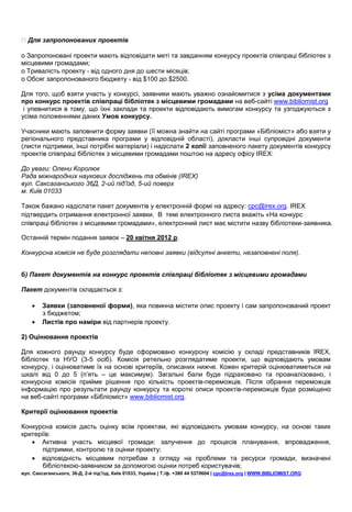 Для запропонованих проектів

o Запропоновані проекти мають відповідати меті та завданням конкурсу проектів співпраці бібліотек з
місцевими громадами;
o Тривалість проекту - від одного дня до шести місяців;
o Обсяг запропонованого бюджету - від $100 до $2500.

Для того, щоб взяти участь у конкурсі, заявники мають уважно ознайомитися з усіма документами
про конкурс проектів співпраці бібліотек з місцевими громадами на веб-сайті www.bibliomist.org
 і упевнитися в тому, що їхні заклади та проекти відповідають вимогам конкурсу та узгоджуються з
усіма положеннями даних Умов конкурсу.

Учасники мають заповнити форму заявки (її можна знайти на сайті програми «Бібліоміст» або взяти у
регіонального представника програми у відповідній області), докласти інші супровідні документи
(листи підтримки, інші потрібні матеріали) і надіслати 2 копії заповненого пакету документів конкурсу
проектів співпраці бібліотек з місцевими громадами поштою на адресу офісу IREX:

До уваги: Олени Королюк
Рада міжнародних наукових досліджень та обмінів (IREX)
вул. Саксаганського 36Д, 2-ий під’їзд, 5-ий поверх
м. Київ 01033

Також бажано надіслати пакет документів у електронній формі на адресу: cpc@irex.org. IREX
підтвердить отримання електронної заявки. В темі електронного листа вкажіть «На конкурс
співпраці бібліотек з місцевими громадами», електронний лист має містити назву бібліотеки-заявника.

Останній термін подання заявок – 20 квітня 2012 р.

Конкурсна комісія не буде розглядати неповні заявки (відсутні анкети, незаповнені поля).


б) Пакет документів на конкурс проектів співпраці бібліотек з місцевими громадами

Пакет документів складається з:

       Заявки (заповненої форми), яка повинна містити опис проекту і сам запропонований проект
        з бюджетом;
       Листів про наміри від партнерів проекту.

2) Оцінювання проектів

Для кожного раунду конкурсу буде сформовано конкурсну комісію у складі представників IREX,
бібліотек та НУО (3-5 осіб). Комісія ретельно розглядатиме проекти, що відповідають умовам
конкурсу, і оцінюватиме їх на основі критеріїв, описаних нижче. Кожен критерій оцінюватиметься на
шкалі від 0 до 5 (п’ять – це максимум). Загальні бали буде підраховано та проаналізовано, і
конкурсна комісія прийме рішення про кількість проектів-переможців. Після обрання переможців
інформацію про результати раунду конкурсу та короткі описи проектів-переможців буде розміщено
на веб-сайті програми «Бібліоміст» www.bibliomist.org.

Критерії оцінювання проектів

Конкурсна комісія дасть оцінку всім проектам, які відповідають умовам конкурсу, на основі таких
критеріїв:
    Активна участь місцевої громади: залучення до процесів планування, впровадження,
       підтримки, контролю та оцінки проекту;
    відповідність місцевим потребам з огляду на проблеми та ресурси громади, визначені
       бібліотекою-заявником за допомогою оцінки потреб користувачів;
вул. Саксаганського, 36-Д, 2-й під’їзд, Київ 01033, Україна | Т./ф. +380 44 5370604 | cpc@irex.org | WWW.BIBLIOMIST.ORG
 