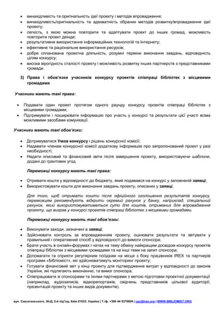     винахідливість та оригінальність ідеї проекту і методів впровадження;
          винахідливість/оригінальність та адекватність обраних методів розвитку/впровадження ідеї
           проекту;
          легкість, з якою можна повторити та адаптувати проект до інших громад, можливість
           повторити проект деінде;
          результативне використання інформаційних технологій та Інтернету;
          ефективне та раціональне використання ресурсів;
          добре спланована проектна діяльність, розумні терміни виконання завдань, відповідність
           цілям конкурсу;
          висока вірогідність сталості проекту і можливість розвитку інших партнерств з представниками
           громади.

      3) Права і обов’язки учасників конкурсу проектів співпраці бібліотек з місцевими
         громадами

Учасники мають такі права:

         Подавати один проект протягом одного раунду конкурсу проектів співпраці бібліотек з
          місцевими громадами;
         Підтримувати і поширювати інформацію про участь у конкурсі та результати цієї участі всіма
          можливими засобами комунікації.

Учасники мають такі обов’язки:

          Дотримуватися Умов конкурсу і рішень конкурсної комісії;
          Надавати членам конкурсної комісії додаткову інформацію про запропонований проект у разі
           необхідності;
          Надати описовий та фінансовий звіти після завершення проекту, використовуючи шаблони,
           додані до грантових угод.

           Переможці конкурсу мають такі права:

          Отримати кошти у відповідності до бюджету, який подавався на конкурс у заповненій заявці;
          Використовувати кошти для виконання завдань проекту, описаних у заявці.

           Для того, щоб отримати кошти після офіційного оголошення результатів конкурсу,
           переможцям рекомендують відкрити окремий рахунок у банку, наприклад, спеціальний
           рахунок, який використовуватиметься суто для коштів, отриманих для впровадження
           проекту, що виграв у конкурсі проектів співпраці бібліотек з місцевими громадами.

           Переможці конкурсу мають такі обов’язки:

          Виконувати заходи, зазначені в заявці;
          Здійснювати контроль за впровадженням проекту, оцінювати результати та звітувати у
           правильний і оперативний спосіб у відповідності до вимоги спонсора;
          Брати участь в онлайн-форумах і чатах на тему обміну найкращим досвідом конкурсу проектів
           співпраці бібліотек з місцевими громадами та на інші теми на запит спонсора;
          Допомагати та сприяти регулярним поїздкам на місця з боку працівників IREX та партнерів
           програми «Бібліоміст», які здійснюватимуть моніторинг проекту;
          Готувати фінансовий звіт у кінці проекту для підтвердження витрат у відповідності до законів
           України, які підлягають виконанню, та вимог спонсора;
          Співпрацювати зі спонсорами та їхніми партнерами з метою підготовки проектної документації
           (наприклад, аудіозаписів, відеорепортажів, свідчень представників цільової аудиторії,
           презентацій проекту та інших видів документів).


вул. Саксаганського, 36-Д, 2-й під’їзд, Київ 01033, Україна | Т./ф. +380 44 5370604 | cpc@irex.org | WWW.BIBLIOMIST.ORG
 