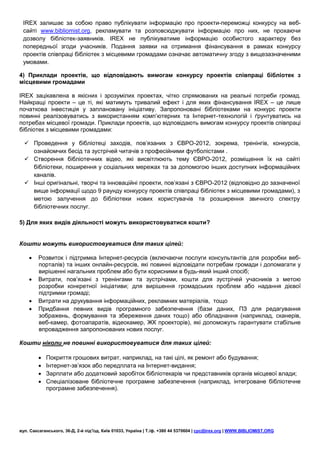 IREX залишає за собою право публікувати інформацію про проекти-переможці конкурсу на веб-
 сайті www.bibliomist.org, рекламувати та розповсюджувати інформацію про них, не прохаючи
 дозволу бібліотек-заявників. IREX не публікуватиме інформацію особистого характеру без
 попередньої згоди учасників. Подання заявки на отримання фінансування в рамках конкурсу
 проектів співпраці бібліотек з місцевими громадами означає автоматичну згоду з вищезазначеними
 умовами.

4) Приклади проектів, що відповідають вимогам конкурсу проектів співпраці бібліотек з
місцевими громадами

IREX зацікавлена в якісних і зрозумілих проектах, чітко спрямованих на реальні потреби громад.
Найкращі проекти – це ті, які матимуть тривалий ефект і для яких фінансування IREX – це лише
початкова інвестиція у заплановану ініціативу. Запропоновані бібліотеками на конкурс проекти
повинні реалізовуватись з використанням комп’ютерних та Інтернет-технологій і ґрунтуватись на
потребах місцевої громади. Приклади проектів, що відповідають вимогам конкурсу проектів співпраці
бібліотек з місцевими громадами:

   Проведення у бібліотеці заходів, пов’язаних з ЄВРО-2012, зокрема, тренінгів, конкурсів,
    ознайомчих бесід та зустрічей читачів з професійними футболістами .
   Створення бібліотечних відео, які висвітлюють тему ЄВРО-2012, розміщення їх на сайті
    бібліотеки, поширення у соціальних мережах та за допомогою інших доступних інформаційних
    каналів.
   Інші оригінальні, творчі та інноваційні проекти, пов’язані з ЄВРО-2012 (відповідно до зазначеної
    вище інформації щодо 9 раунду конкурсу проектів співпраці бібліотек з місцевими громадами), з
    метою залучення до бібліотеки нових користувачів та розширення звичного спектру
    бібліотечних послуг.

5) Для яких видів діяльності можуть використовуватися кошти?


Кошти можуть використовуватися для таких цілей:

       Розвиток і підтримка Інтернет-ресурсів (включаючи послуги консультантів для розробки веб-
        порталів) та інших онлайн-ресурсів, які повинні відповідати потребам громади і допомагати у
        вирішенні нагальних проблем або бути корисними в будь-який інший спосіб;
       Витрати, пов’язані з тренінгами та зустрічами, кошти для зустрічей учасників з метою
        розробки конкретної ініціативи; для вирішення громадських проблем або надання дієвої
        підтримки громаді;
       Витрати на друкування інформаційних, рекламних матеріалів, тощо
       Придбання певних видів програмного забезпечення (бази даних, ПЗ для редагування
        зображень, формування та збереження даних тощо) або обладнання (наприклад, сканерів,
        веб-камер, фотоапаратів, відеокамер, ЖК проекторів), які допоможуть гарантувати стабільне
        впровадження запропонованих нових послуг.

Кошти ніколи не повинні використовуватися для таких цілей:

           Покриття грошових витрат, наприклад, на такі цілі, як ремонт або будування;
           Інтернет-зв’язок або передплата на Інтернет-видання;
           Зарплати або додатковий заробіток бібліотекарів чи представників органів місцевої влади;
           Спеціалізоване бібліотечне програмне забезпечення (наприклад, інтегроване бібліотечне
            програмне забезпечення).




вул. Саксаганського, 36-Д, 2-й під’їзд, Київ 01033, Україна | Т./ф. +380 44 5370604 | cpc@irex.org | WWW.BIBLIOMIST.ORG
 
