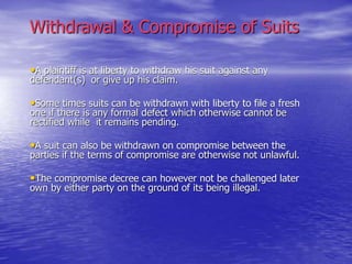 Withdrawal & Compromise of Suits
•A plaintiff is at liberty to withdraw his suit against any
defendant(s) or give up his claim.
•Some times suits can be withdrawn with liberty to file a fresh
one if there is any formal defect which otherwise cannot be
rectified while it remains pending.
•A suit can also be withdrawn on compromise between the
parties if the terms of compromise are otherwise not unlawful.
•The compromise decree can however not be challenged later
own by either party on the ground of its being illegal.
 
