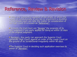 Reference, Review & Revision
• When any substantive question of law arises, or where the
legality or constutionalty of any law or enactment is doubtful,
a subordinate court can refer the matter for consideration of
the High Court. It is known as “Reference”.
• Similarly the trial Court can “Review” the propriety of its
own judgment if any party applies for doing so within 30 days
of the original judgment.
• Revision:- Any party can approach the Superior Court
(generally High Court) against an order of the Lower Court on
the ground of its Jurisdictional irregularity within 90 days.
•The Superior Court in deciding such application exercises its
power of “Revision”.
 