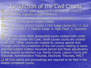 Jurisdiction of the Civil Courts
 Jurisdiction is the basic authority of the Court by which it
adjudicates the disputes brought before it.
 jurisdiction is of various types such as 1. Pecuniary 2.
Territorial 3. of the given subject matter
Basic Structure of Civil Courts 1 Civil Judge (Junior Dn.) 2. Civil
Judge (Senior Dn.) 3. District Judge 4. High Court 5. Supreme
Court
 There are some other designated courts created both under
the CPC and outside the Code, Small causes courts are created
under CPC. Other courts are created by various special Acts
through which the jurisdiction of the civil courts relating to some
specified subject matters becomes barred and these adjudicatory
bodies acquire jurisdiction e.g. Family Courts, Labour Courts and
Tribunals, Administrative Tribunals, Electricity Tribunals, MACT.
 All Civil claims and proceedings are required to be filed in the
lowest competent courts.
 