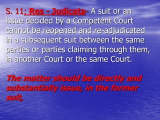 S. 11: Res - Judicata- A suit or an
issue decided by a Competent Court
cannot be reopened and re-adjudicated
in a subsequent suit between the same
parties or parties claiming through them,
in another Court or the same Court.
The matter should be directly and
substantially issue, in the former
suit,
 