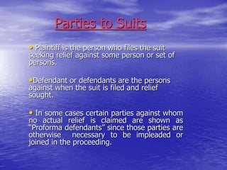 Parties to Suits
• Plaintiff is the person who files the suit
seeking relief against some person or set of
persons.
•Defendant or defendants are the persons
against when the suit is filed and relief
sought.
• In some cases certain parties against whom
no actual relief is claimed are shown as
“Proforma defendants” since those parties are
otherwise necessary to be impleaded or
joined in the proceeding.
 