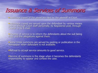 Issuance & Services of Summons
•Additional copies of the plaint are filed by the plaintiff in Court.
•Additional copied are served upon the defendant by various means
such as through Court staff personally, by Registered post, through
Courier or by E-mail.
•Purpose of service is to inform the defendants about the suit being
filed, and the allegations against them.
•Some times summons are served by pasting or publication in the
newspaper when defendant is not available.
•Refusal to accept service amounts to good service.
•Service of summons is the stage when it becomes the defendants
responsibility to appear and contest the case.
 