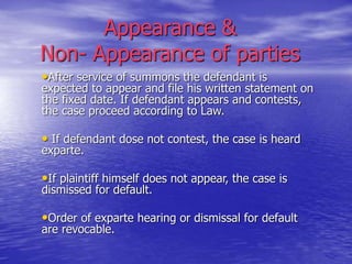 Appearance &
Non- Appearance of parties
•After service of summons the defendant is
expected to appear and file his written statement on
the fixed date. If defendant appears and contests,
the case proceed according to Law.
• If defendant dose not contest, the case is heard
exparte.
•If plaintiff himself does not appear, the case is
dismissed for default.
•Order of exparte hearing or dismissal for default
are revocable.
 