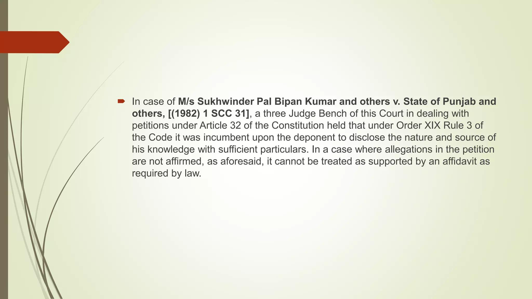  In case of M/s Sukhwinder Pal Bipan Kumar and others v. State of Punjab and
others, [(1982) 1 SCC 31], a three Judge Bench of this Court in dealing with
petitions under Article 32 of the Constitution held that under Order XIX Rule 3 of
the Code it was incumbent upon the deponent to disclose the nature and source of
his knowledge with sufficient particulars. In a case where allegations in the petition
are not affirmed, as aforesaid, it cannot be treated as supported by an affidavit as
required by law.
 