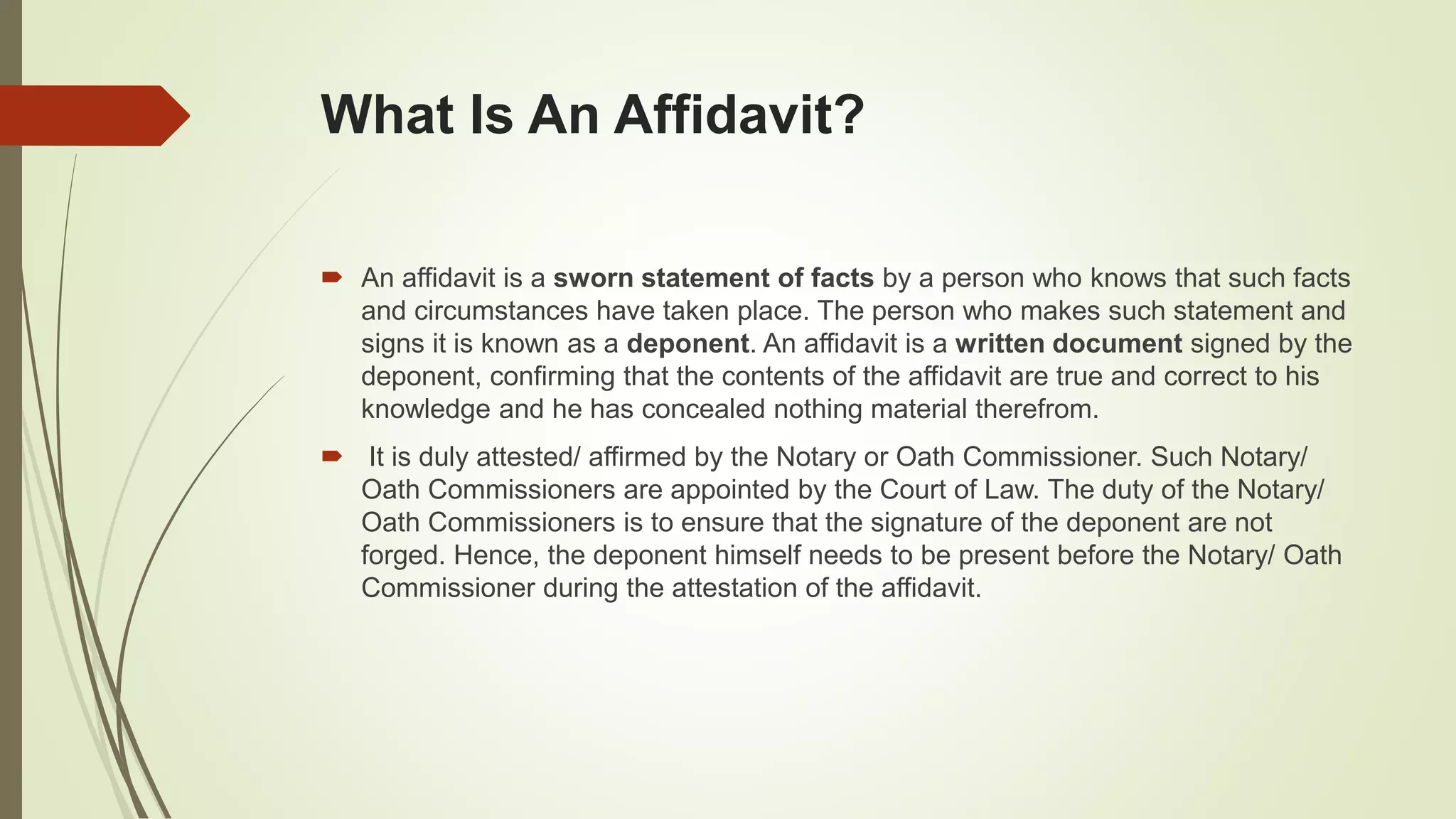 What Is An Affidavit?
 An affidavit is a sworn statement of facts by a person who knows that such facts
and circumstances have taken place. The person who makes such statement and
signs it is known as a deponent. An affidavit is a written document signed by the
deponent, confirming that the contents of the affidavit are true and correct to his
knowledge and he has concealed nothing material therefrom.
 It is duly attested/ affirmed by the Notary or Oath Commissioner. Such Notary/
Oath Commissioners are appointed by the Court of Law. The duty of the Notary/
Oath Commissioners is to ensure that the signature of the deponent are not
forged. Hence, the deponent himself needs to be present before the Notary/ Oath
Commissioner during the attestation of the affidavit.
 