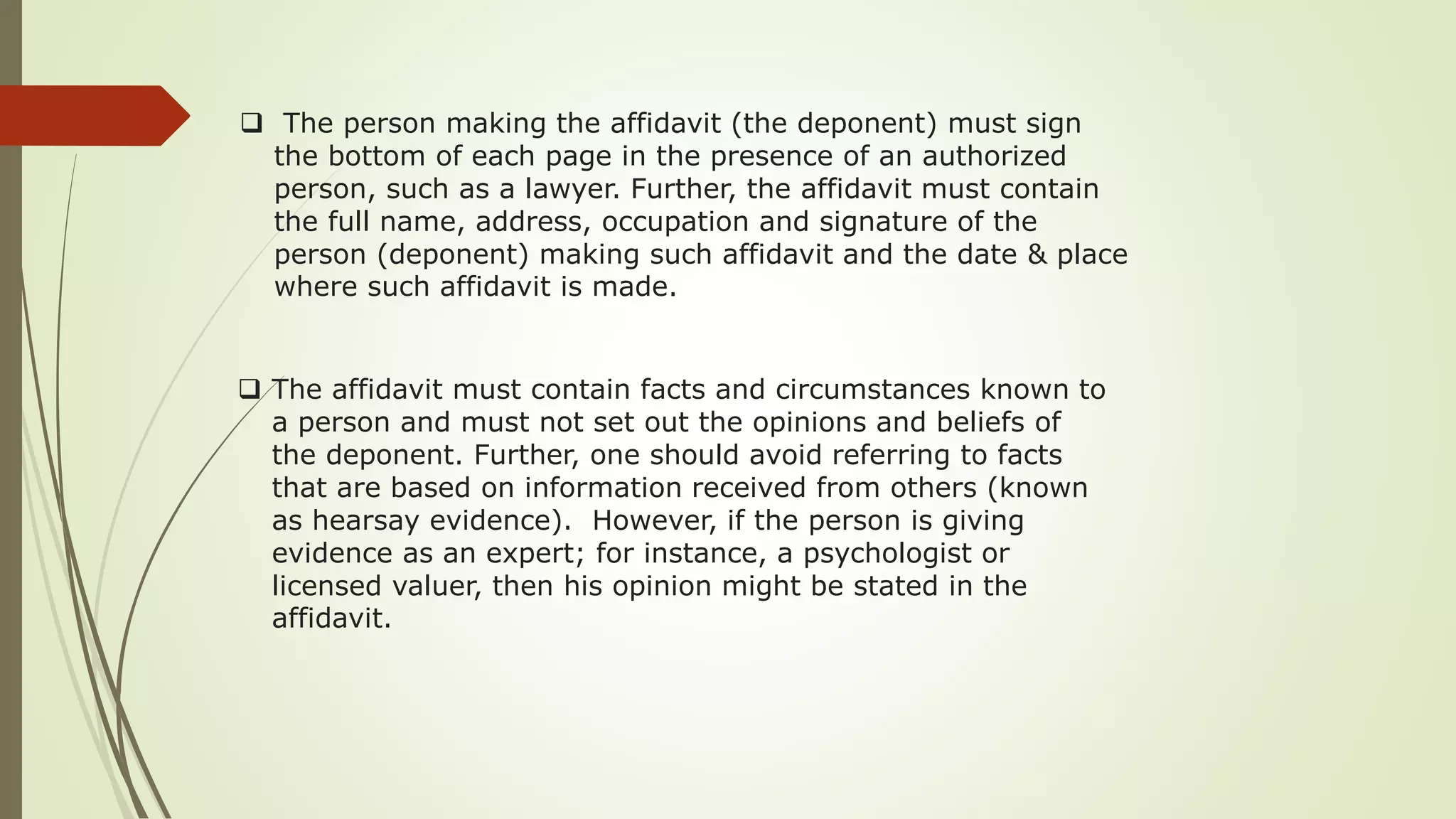  The person making the affidavit (the deponent) must sign
the bottom of each page in the presence of an authorized
person, such as a lawyer. Further, the affidavit must contain
the full name, address, occupation and signature of the
person (deponent) making such affidavit and the date & place
where such affidavit is made.
 The affidavit must contain facts and circumstances known to
a person and must not set out the opinions and beliefs of
the deponent. Further, one should avoid referring to facts
that are based on information received from others (known
as hearsay evidence). However, if the person is giving
evidence as an expert; for instance, a psychologist or
licensed valuer, then his opinion might be stated in the
affidavit.
 