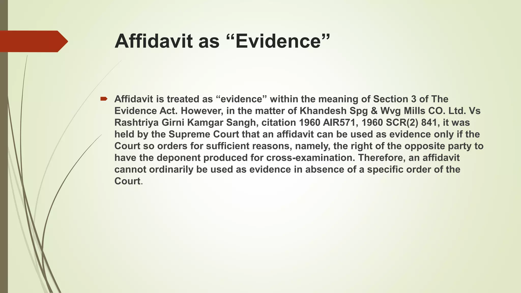 Affidavit as “Evidence”
 Affidavit is treated as “evidence” within the meaning of Section 3 of The
Evidence Act. However, in the matter of Khandesh Spg & Wvg Mills CO. Ltd. Vs
Rashtriya Girni Kamgar Sangh, citation 1960 AIR571, 1960 SCR(2) 841, it was
held by the Supreme Court that an affidavit can be used as evidence only if the
Court so orders for sufficient reasons, namely, the right of the opposite party to
have the deponent produced for cross-examination. Therefore, an affidavit
cannot ordinarily be used as evidence in absence of a specific order of the
Court.
 