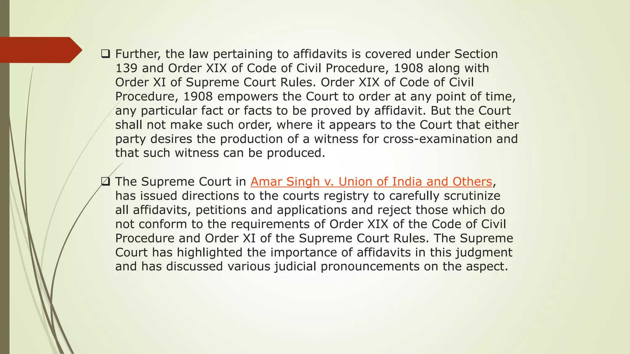  Further, the law pertaining to affidavits is covered under Section
139 and Order XIX of Code of Civil Procedure, 1908 along with
Order XI of Supreme Court Rules. Order XIX of Code of Civil
Procedure, 1908 empowers the Court to order at any point of time,
any particular fact or facts to be proved by affidavit. But the Court
shall not make such order, where it appears to the Court that either
party desires the production of a witness for cross-examination and
that such witness can be produced.
 The Supreme Court in Amar Singh v. Union of India and Others,
has issued directions to the courts registry to carefully scrutinize
all affidavits, petitions and applications and reject those which do
not conform to the requirements of Order XIX of the Code of Civil
Procedure and Order XI of the Supreme Court Rules. The Supreme
Court has highlighted the importance of affidavits in this judgment
and has discussed various judicial pronouncements on the aspect.
 