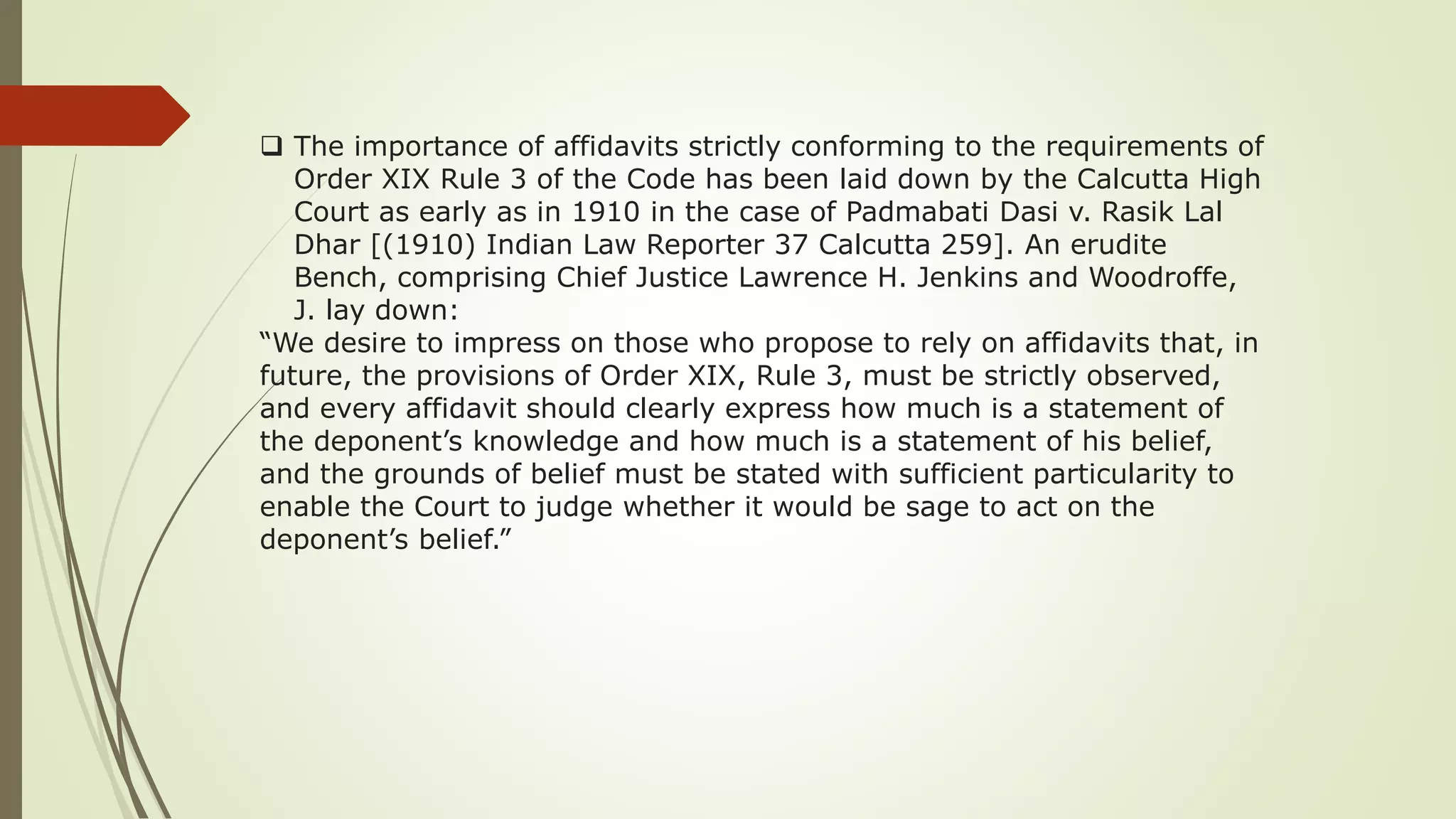  The importance of affidavits strictly conforming to the requirements of
Order XIX Rule 3 of the Code has been laid down by the Calcutta High
Court as early as in 1910 in the case of Padmabati Dasi v. Rasik Lal
Dhar [(1910) Indian Law Reporter 37 Calcutta 259]. An erudite
Bench, comprising Chief Justice Lawrence H. Jenkins and Woodroffe,
J. lay down:
“We desire to impress on those who propose to rely on affidavits that, in
future, the provisions of Order XIX, Rule 3, must be strictly observed,
and every affidavit should clearly express how much is a statement of
the deponent’s knowledge and how much is a statement of his belief,
and the grounds of belief must be stated with sufficient particularity to
enable the Court to judge whether it would be sage to act on the
deponent’s belief.”
 