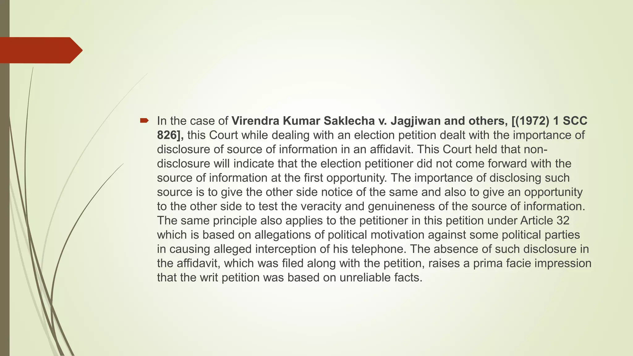  In the case of Virendra Kumar Saklecha v. Jagjiwan and others, [(1972) 1 SCC
826], this Court while dealing with an election petition dealt with the importance of
disclosure of source of information in an affidavit. This Court held that non-
disclosure will indicate that the election petitioner did not come forward with the
source of information at the first opportunity. The importance of disclosing such
source is to give the other side notice of the same and also to give an opportunity
to the other side to test the veracity and genuineness of the source of information.
The same principle also applies to the petitioner in this petition under Article 32
which is based on allegations of political motivation against some political parties
in causing alleged interception of his telephone. The absence of such disclosure in
the affidavit, which was filed along with the petition, raises a prima facie impression
that the writ petition was based on unreliable facts.
 