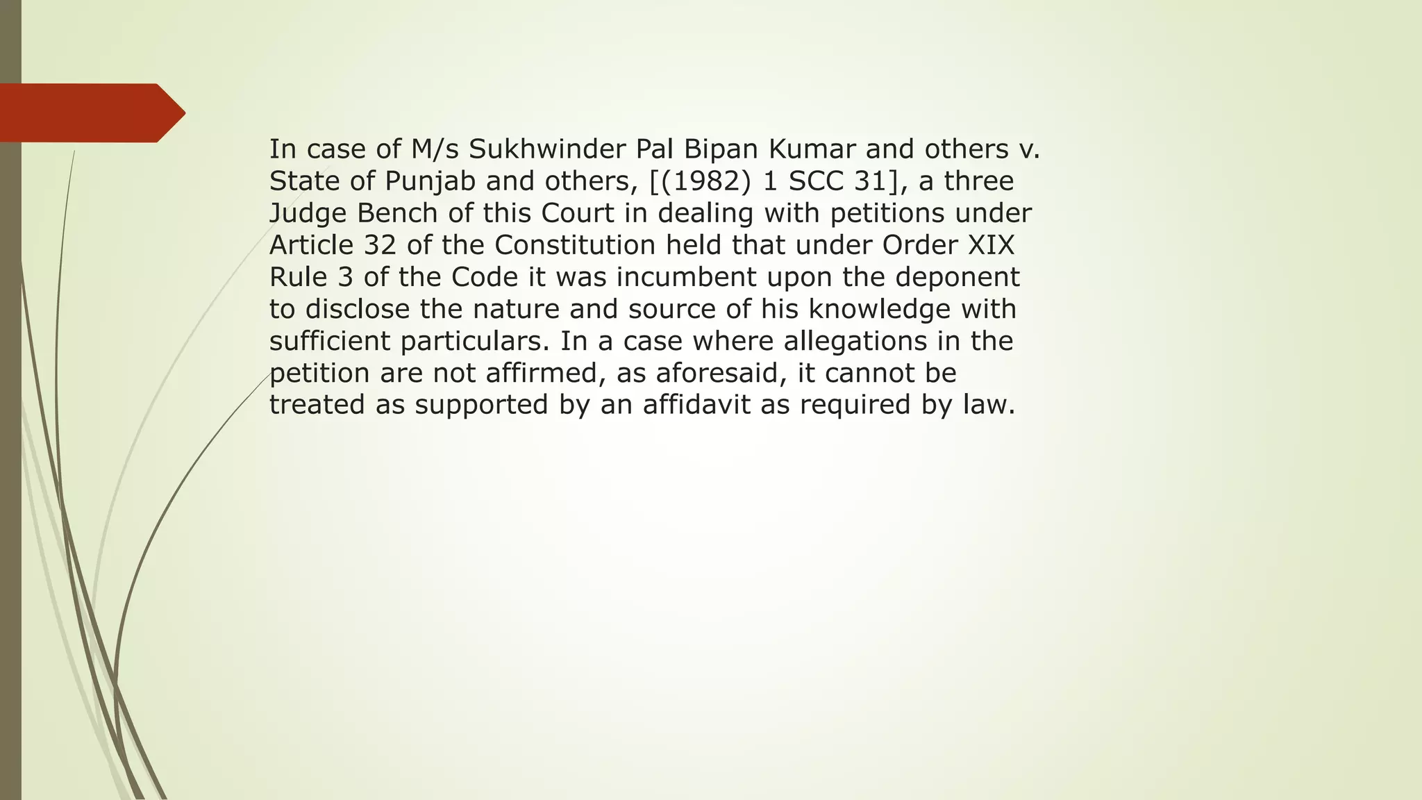 In case of M/s Sukhwinder Pal Bipan Kumar and others v.
State of Punjab and others, [(1982) 1 SCC 31], a three
Judge Bench of this Court in dealing with petitions under
Article 32 of the Constitution held that under Order XIX
Rule 3 of the Code it was incumbent upon the deponent
to disclose the nature and source of his knowledge with
sufficient particulars. In a case where allegations in the
petition are not affirmed, as aforesaid, it cannot be
treated as supported by an affidavit as required by law.
 