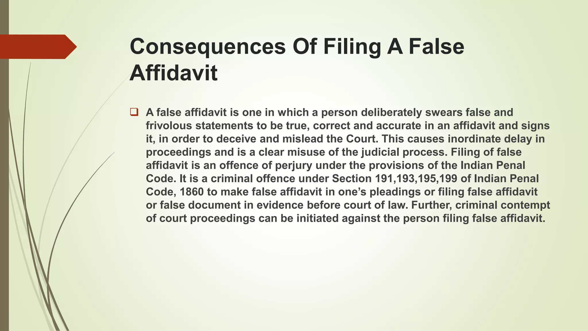 Consequences Of Filing A False
Affidavit
 A false affidavit is one in which a person deliberately swears false and
frivolous statements to be true, correct and accurate in an affidavit and signs
it, in order to deceive and mislead the Court. This causes inordinate delay in
proceedings and is a clear misuse of the judicial process. Filing of false
affidavit is an offence of perjury under the provisions of the Indian Penal
Code. It is a criminal offence under Section 191,193,195,199 of Indian Penal
Code, 1860 to make false affidavit in one’s pleadings or filing false affidavit
or false document in evidence before court of law. Further, criminal contempt
of court proceedings can be initiated against the person filing false affidavit.
 