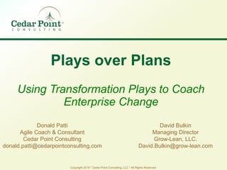 Copyright 2019 * Cedar Point Consulting, LLC * All Rights Reserved
Plays over Plans
Using Transformation Plays to Coach
Enterprise Change
Donald Patti
Agile Coach & Consultant
Cedar Point Consulting
donald.patti@cedarpointconsulting.com
David Bulkin
Managing Director
Grow-Lean, LLC.
David.Bulkin@grow-lean.com
 