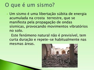 O que é um sismo?Um sismo é uma libertação súbita de energia acumulada na crosta  terrestre, que se manifesta pela propagação de ondas sísmicas, provocando movimentos vibratórios no solo.   Este fenómeno natural não é previsível, tem curta duração e repete-se habitualmente nas mesmas áreas.