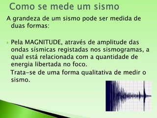 Como se mede um sismoA grandeza de um sismo pode ser medida de duas formas:Pela MAGNITUDE, através de amplitude das ondas sísmicas registadas nos sismogramas, a qual está relacionada com a quantidade de energia libertada no foco. Trata-se de uma forma qualitativa de medir o sismo. 