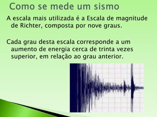 Como se mede um sismoA escala mais utilizada é a Escala de magnitude de Richter, composta por nove graus.Cada grau desta escala corresponde a um aumento de energia cerca de trinta vezes superior, em relação ao grau anterior.