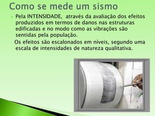 Como se mede um sismoPela INTENSIDADE,  através da avaliação dos efeitos produzidos em termos de danos nas estruturas edificadas e no modo como as vibrações são sentidas pela população. Os efeitos são escalonados em níveis, segundo uma escala de intensidades de natureza qualitativa.