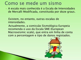 Como se mede um sismoA escala mais conhecida é a Escala de Intensidades de Mercalli Modificada, constituida por doze graus.   Existem, no entanto, outras escalas de intensidades. Actualmente, a comissão Sismológica Europeia recomenda o uso da Escala SME (European Macroseismic scale), que entra em linha de conta com a percentagem e tipo de danos registados.