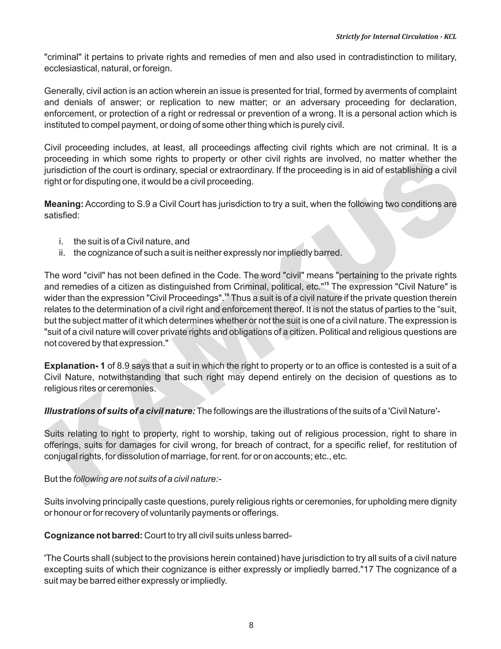 KAM
KUS
8
Strictly for Internal Circulation - KCL
"criminal" it pertains to private rights and remedies of men and also used in contradistinction to military,
ecclesiastical, natural, or foreign.
Generally, civil action is an action wherein an issue is presented for trial, formed by averments of complaint
and denials of answer; or replication to new matter; or an adversary proceeding for declaration,
enforcement, or protection of a right or redressal or prevention of a wrong. It is a personal action which is
instituted to compel payment, or doing of some other thing which is purely civil.
Civil proceeding includes, at least, all proceedings affecting civil rights which are not criminal. It is a
proceeding in which some rights to property or other civil rights are involved, no matter whether the
jurisdiction of the court is ordinary, special or extraordinary. If the proceeding is in aid of establishing a civil
right or for disputing one, it would be a civil proceeding.
Meaning: According to S.9 a Civil Court has jurisdiction to try a suit, when the following two conditions are
satisfied:
i. the suit is of a Civil nature, and
ii. the cognizance of such a suit is neither expressly nor impliedly barred.
The word "civil" has not been defined in the Code. The word "civil" means "pertaining to the private rights
15
and remedies of a citizen as distinguished from Criminal, political, etc." The expression "Civil Nature" is
16
wider than the expression "Civil Proceedings". Thus a suit is of a civil nature if the private question therein
relates to the determination of a civil right and enforcement thereof. It is not the status of parties to the “suit,
but the subject matter of it which determines whether or not the suit is one of a civil nature. The expression is
"suit of a civil nature will cover private rights and obligations of a citizen. Political and religious questions are
not covered by that expression."
Explanation- 1 of 8.9 says that a suit in which the right to property or to an office is contested is a suit of a
Civil Nature, notwithstanding that such right may depend entirely on the decision of questions as to
religious rites or ceremonies.
Illustrations of suits of a civil nature:The followings are the illustrations of the suits of a 'Civil Nature'-
Suits relating to right to property, right to worship, taking out of religious procession, right to share in
offerings, suits for damages for civil wrong, for breach of contract, for a specific relief, for restitution of
conjugal rights, for dissolution of marriage, for rent. for or on accounts; etc., etc.
But the following are not suits of a civil nature:-
Suits involving principally caste questions, purely religious rights or ceremonies, for upholding mere dignity
or honour or for recovery of voluntarily payments or offerings.
Cognizance not barred: Court to try all civil suits unless barred-
'The Courts shall (subject to the provisions herein contained) have jurisdiction to try all suits of a civil nature
excepting suits of which their cognizance is either expressly or impliedly barred."17 The cognizance of a
suit may be barred either expressly or impliedly.
 