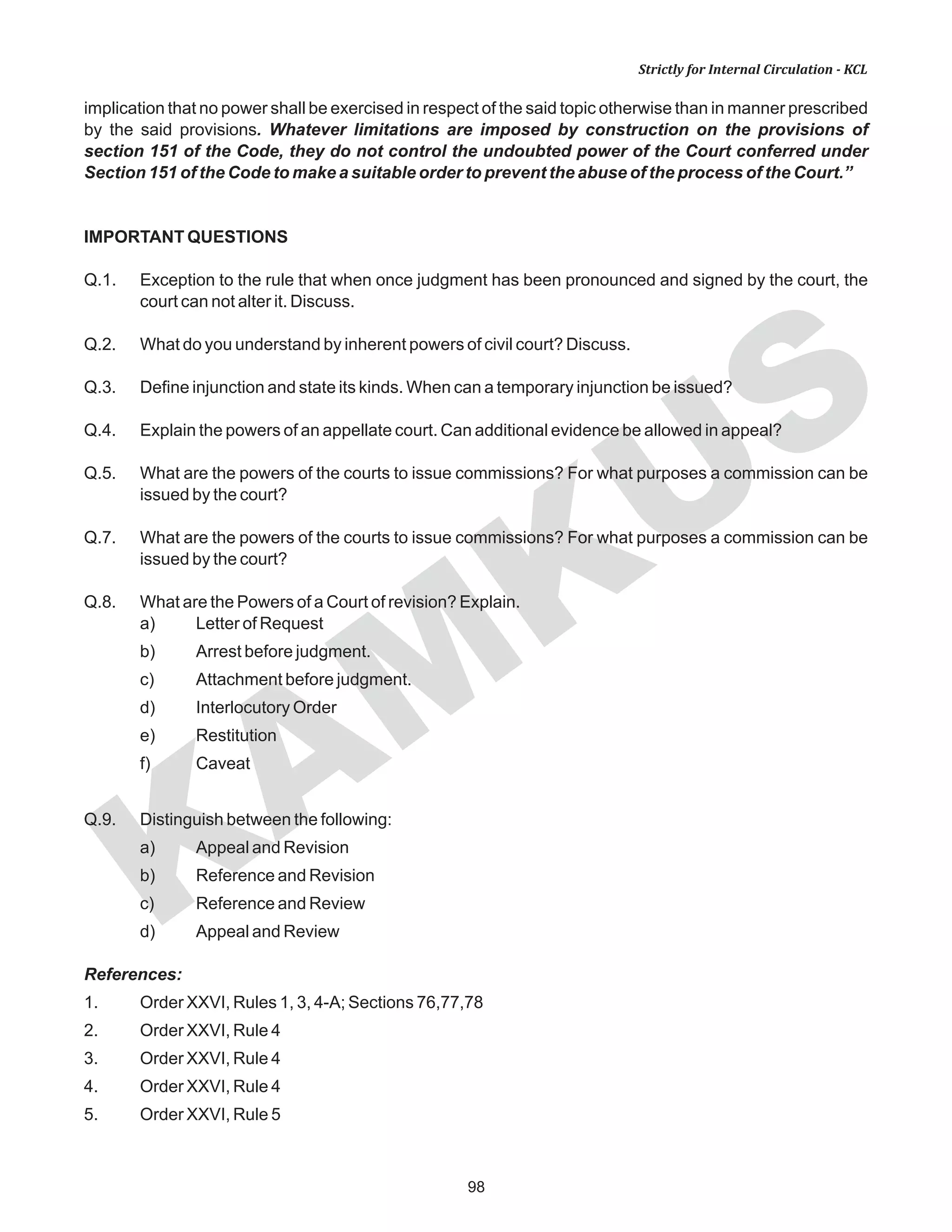 98
KAM
KUS
Strictly for Internal Circulation - KCL
implication that no power shall be exercised in respect of the said topic otherwise than in manner prescribed
by the said provisions. Whatever limitations are imposed by construction on the provisions of
section 151 of the Code, they do not control the undoubted power of the Court conferred under
Section 151 of the Code to make a suitable order to prevent the abuse of the process of the Court.”
IMPORTANT QUESTIONS
Q.1. Exception to the rule that when once judgment has been pronounced and signed by the court, the
court can not alter it. Discuss.
Q.2. What do you understand by inherent powers of civil court? Discuss.
Q.3. Define injunction and state its kinds. When can a temporary injunction be issued?
Q.4. Explain the powers of an appellate court. Can additional evidence be allowed in appeal?
Q.5. What are the powers of the courts to issue commissions? For what purposes a commission can be
issued by the court?
Q.7. What are the powers of the courts to issue commissions? For what purposes a commission can be
issued by the court?
Q.8. What are the Powers of a Court of revision? Explain.
a) Letter of Request
b) Arrest before judgment.
c) Attachment before judgment.
d) Interlocutory Order
e) Restitution
f) Caveat
Q.9. Distinguish between the following:
a) Appeal and Revision
b) Reference and Revision
c) Reference and Review
d) Appeal and Review
References:
1. Order XXVI, Rules 1, 3, 4-A; Sections 76,77,78
2. Order XXVI, Rule 4
3. Order XXVI, Rule 4
4. Order XXVI, Rule 4
5. Order XXVI, Rule 5
 