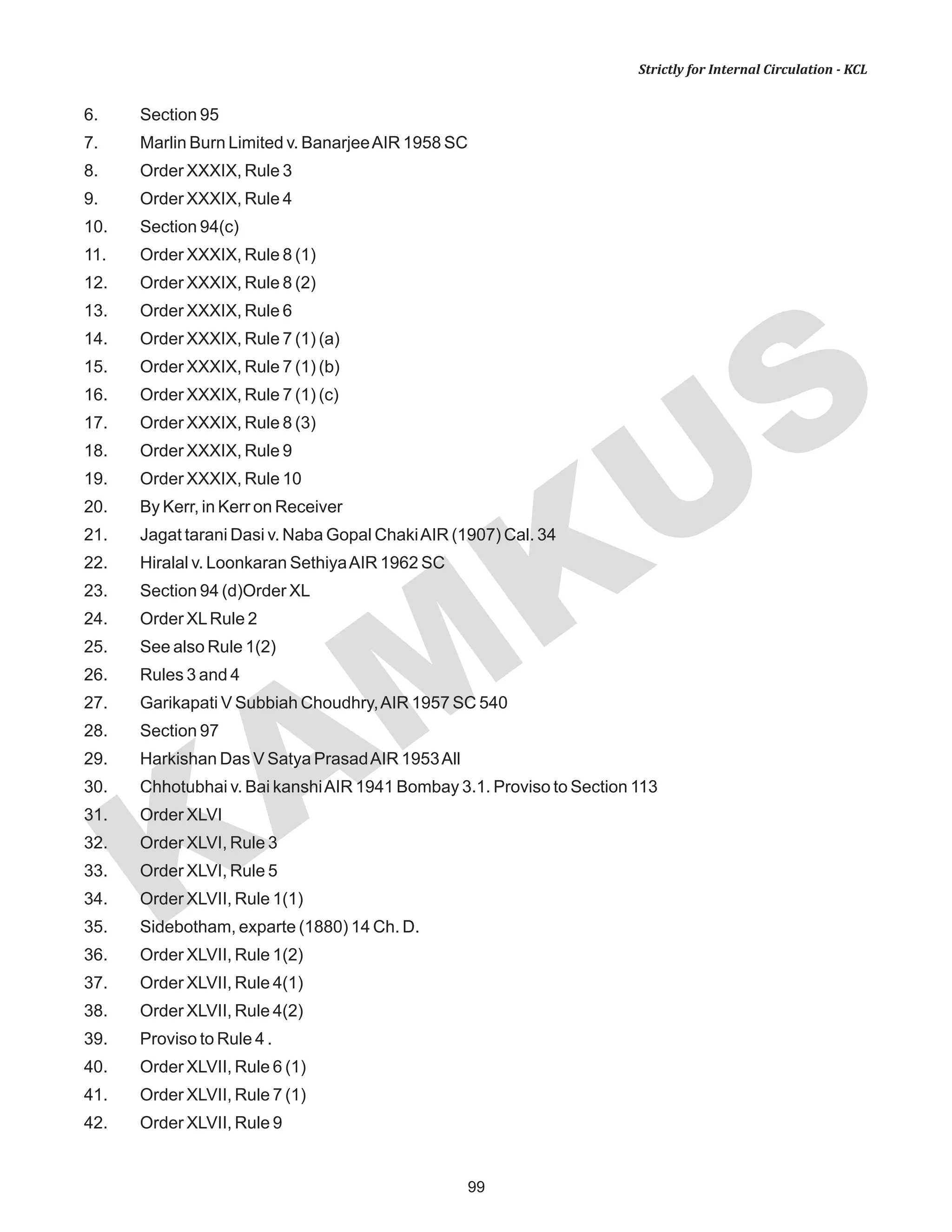 99
KAM
KUS
Strictly for Internal Circulation - KCL
6. Section 95
7. Marlin Burn Limited v. BanarjeeAIR 1958 SC
8. Order XXXIX, Rule 3
9. Order XXXIX, Rule 4
10. Section 94(c)
11. Order XXXIX, Rule 8 (1)
12. Order XXXIX, Rule 8 (2)
13. Order XXXIX, Rule 6
14. Order XXXIX, Rule 7 (1) (a)
15. Order XXXIX, Rule 7 (1) (b)
16. Order XXXIX, Rule 7 (1) (c)
17. Order XXXIX, Rule 8 (3)
18. Order XXXIX, Rule 9
19. Order XXXIX, Rule 10
20. By Kerr, in Kerr on Receiver
21. Jagat tarani Dasi v. Naba Gopal ChakiAIR (1907) Cal. 34
22. Hiralal v. Loonkaran SethiyaAIR 1962 SC
23. Section 94 (d)Order XL
24. Order XLRule 2
25. See also Rule 1(2)
26. Rules 3 and 4
27. Garikapati V Subbiah Choudhry,AIR 1957 SC 540
28. Section 97
29. Harkishan Das V Satya PrasadAIR 1953All
30. Chhotubhai v. Bai kanshiAIR 1941 Bombay 3.1. Proviso to Section 113
31. Order XLVI
32. Order XLVI, Rule 3
33. Order XLVI, Rule 5
34. Order XLVII, Rule 1(1)
35. Sidebotham, exparte (1880) 14 Ch. D.
36. Order XLVII, Rule 1(2)
37. Order XLVII, Rule 4(1)
38. Order XLVII, Rule 4(2)
39. Proviso to Rule 4 .
40. Order XLVII, Rule 6 (1)
41. Order XLVII, Rule 7 (1)
42. Order XLVII, Rule 9
 