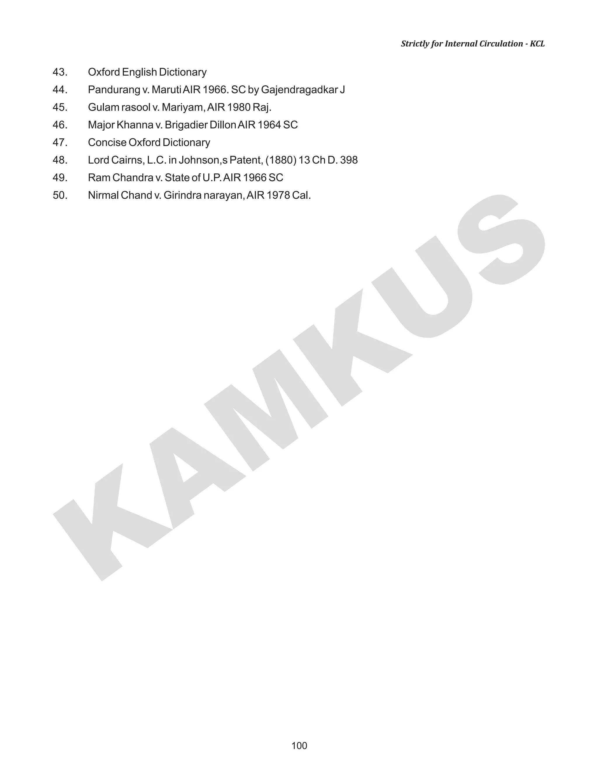100
KAM
KUS
Strictly for Internal Circulation - KCL
43. Oxford English Dictionary
44. Pandurang v. MarutiAIR 1966. SC by Gajendragadkar J
45. Gulam rasool v. Mariyam,AIR 1980 Raj.
46. Major Khanna v. Brigadier DillonAIR 1964 SC
47. Concise Oxford Dictionary
48. Lord Cairns, L.C. in Johnson,s Patent, (1880) 13 Ch D. 398
49. Ram Chandra v. State of U.P.AIR 1966 SC
50. Nirmal Chand v. Girindra narayan,AIR 1978 Cal.
 