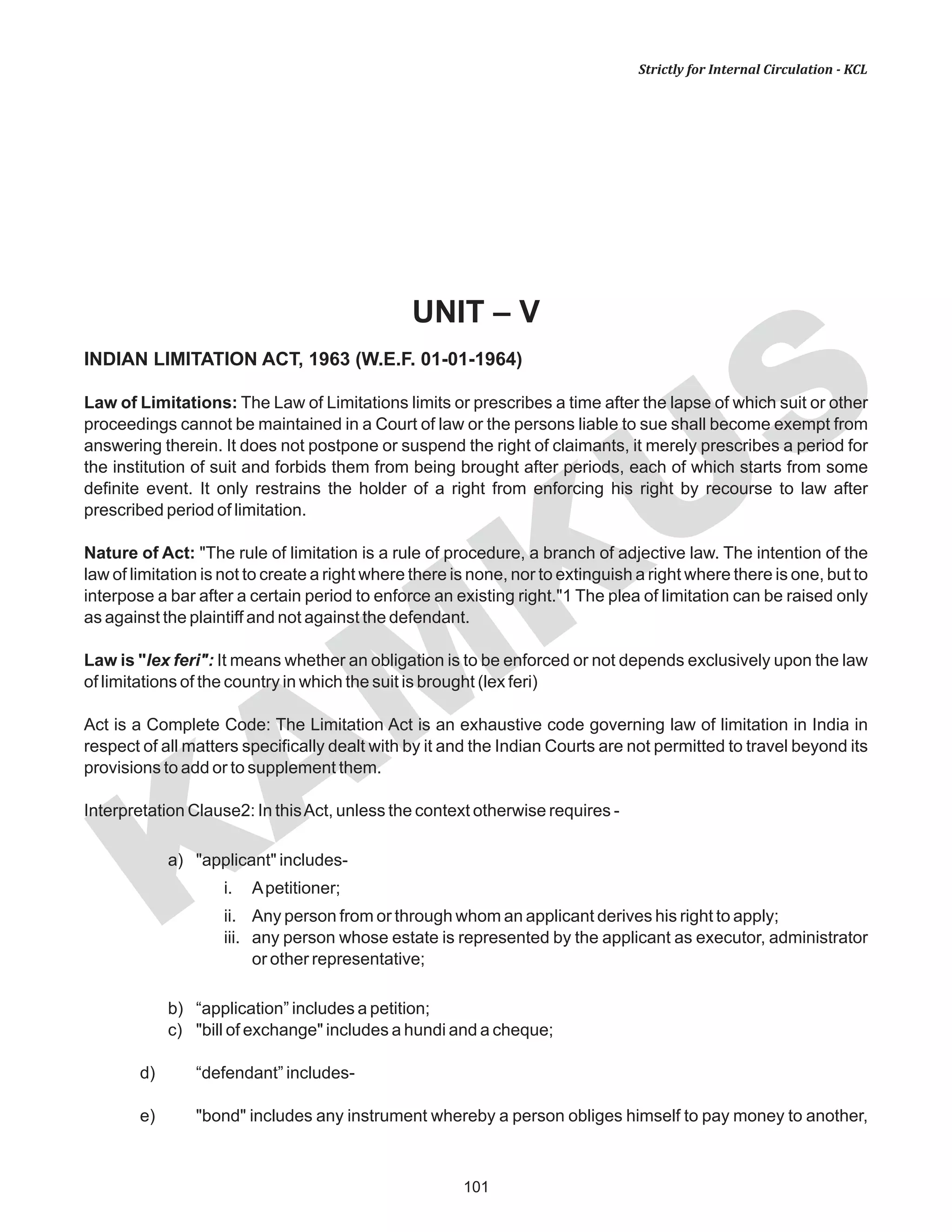 101
KAM
KUS
Strictly for Internal Circulation - KCL
UNIT – V
INDIAN LIMITATION ACT, 1963 (W.E.F. 01-01-1964)
Law of Limitations: The Law of Limitations limits or prescribes a time after the lapse of which suit or other
proceedings cannot be maintained in a Court of law or the persons liable to sue shall become exempt from
answering therein. It does not postpone or suspend the right of claimants, it merely prescribes a period for
the institution of suit and forbids them from being brought after periods, each of which starts from some
definite event. It only restrains the holder of a right from enforcing his right by recourse to law after
prescribed period of limitation.
Nature of Act: "The rule of limitation is a rule of procedure, a branch of adjective law. The intention of the
law of limitation is not to create a right where there is none, nor to extinguish a right where there is one, but to
interpose a bar after a certain period to enforce an existing right."1 The plea of limitation can be raised only
as against the plaintiff and not against the defendant.
Law is "lex feri": It means whether an obligation is to be enforced or not depends exclusively upon the law
of limitations of the country in which the suit is brought (lex feri)
Act is a Complete Code: The Limitation Act is an exhaustive code governing law of limitation in India in
respect of all matters specifically dealt with by it and the Indian Courts are not permitted to travel beyond its
provisions to add or to supplement them.
Interpretation Clause2: In thisAct, unless the context otherwise requires -
a) "applicant" includes-
i. Apetitioner;
ii. Any person from or through whom an applicant derives his right to apply;
iii. any person whose estate is represented by the applicant as executor, administrator
or other representative;
b) “application” includes a petition;
c) "bill of exchange" includes a hundi and a cheque;
d) “defendant” includes-
e) "bond" includes any instrument whereby a person obliges himself to pay money to another,
 