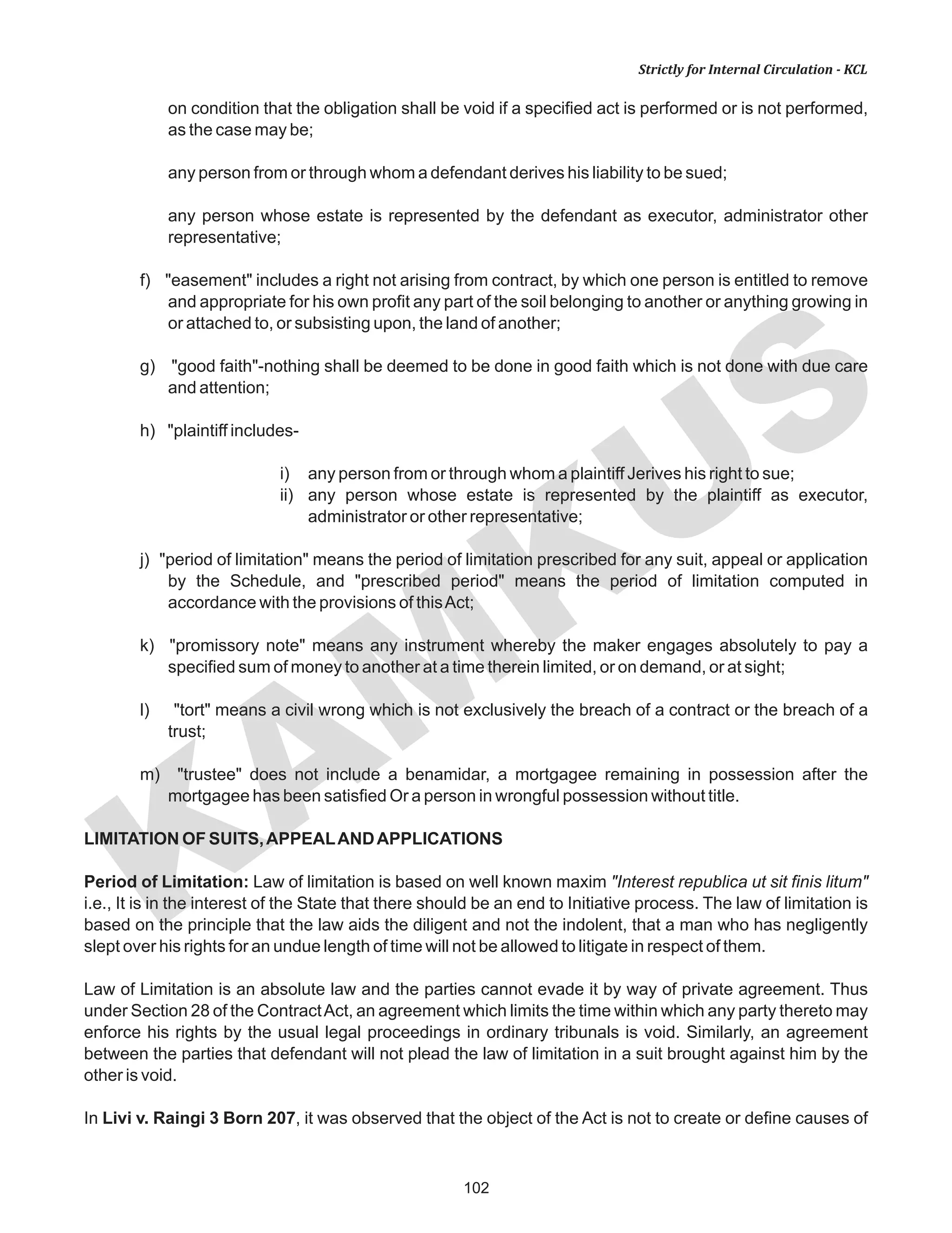 102
KAM
KUS
Strictly for Internal Circulation - KCL
on condition that the obligation shall be void if a specified act is performed or is not performed,
as the case may be;
any person from or through whom a defendant derives his liability to be sued;
any person whose estate is represented by the defendant as executor, administrator other
representative;
f) "easement" includes a right not arising from contract, by which one person is entitled to remove
and appropriate for his own profit any part of the soil belonging to another or anything growing in
or attached to, or subsisting upon, the land of another;
g) "good faith"-nothing shall be deemed to be done in good faith which is not done with due care
and attention;
h) "plaintiff includes-
i) any person from or through whom a plaintiff Jerives his right to sue;
ii) any person whose estate is represented by the plaintiff as executor,
administrator or other representative;
j) "period of limitation" means the period of limitation prescribed for any suit, appeal or application
by the Schedule, and "prescribed period" means the period of limitation computed in
accordance with the provisions of thisAct;
k) "promissory note" means any instrument whereby the maker engages absolutely to pay a
specified sum of money to another at a time therein limited, or on demand, or at sight;
l) "tort" means a civil wrong which is not exclusively the breach of a contract or the breach of a
trust;
m) "trustee" does not include a benamidar, a mortgagee remaining in possession after the
mortgagee has been satisfied Or a person in wrongful possession without title.
LIMITATION OF SUITS,APPEALANDAPPLICATIONS
Period of Limitation: Law of limitation is based on well known maxim "Interest republica ut sit finis litum"
i.e., It is in the interest of the State that there should be an end to Initiative process. The law of limitation is
based on the principle that the law aids the diligent and not the indolent, that a man who has negligently
slept over his rights for an undue length of time will not be allowed to litigate in respect of them.
Law of Limitation is an absolute law and the parties cannot evade it by way of private agreement. Thus
under Section 28 of the ContractAct, an agreement which limits the time within which any party thereto may
enforce his rights by the usual legal proceedings in ordinary tribunals is void. Similarly, an agreement
between the parties that defendant will not plead the law of limitation in a suit brought against him by the
other is void.
In Livi v. Raingi 3 Born 207, it was observed that the object of the Act is not to create or define causes of
 