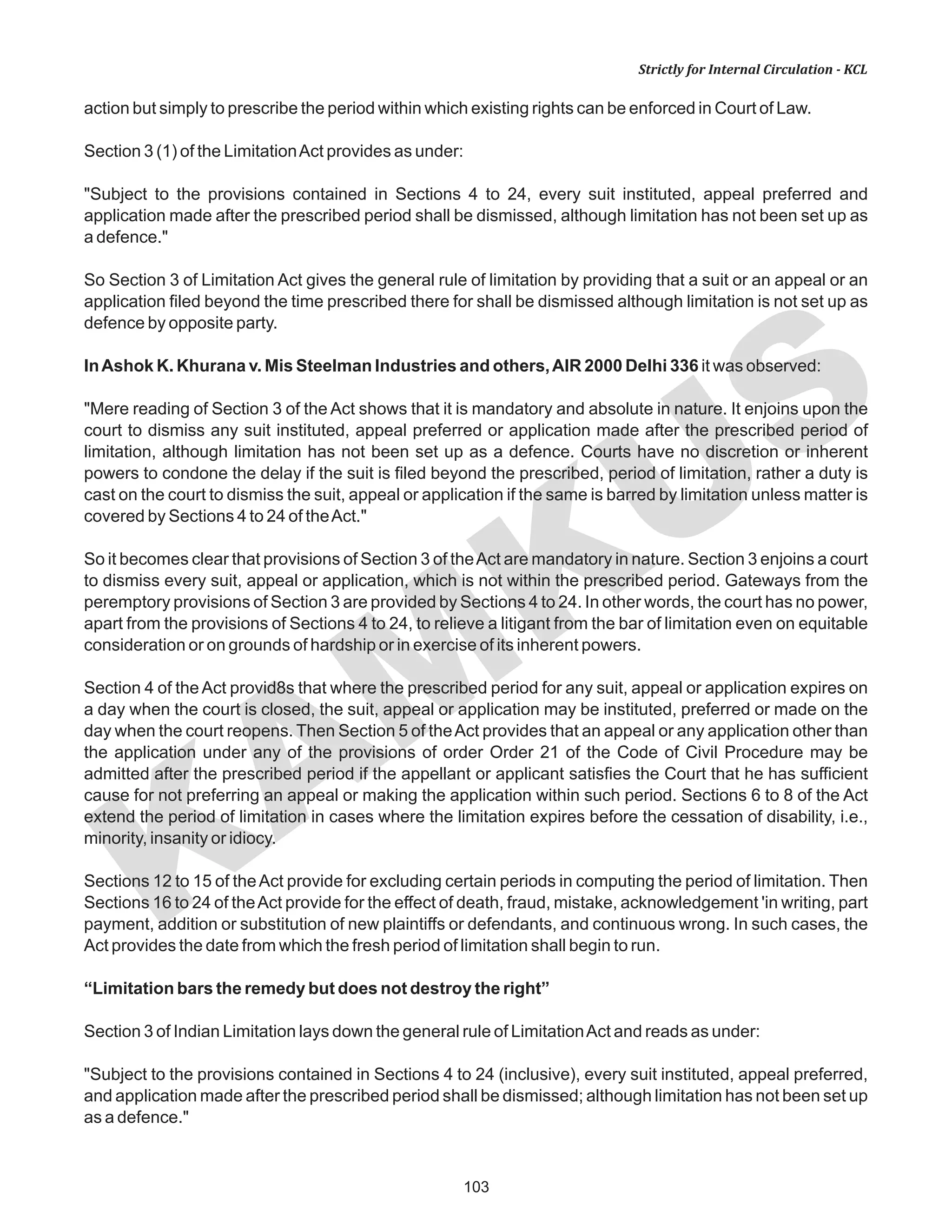 103
KAM
KUS
Strictly for Internal Circulation - KCL
action but simply to prescribe the period within which existing rights can be enforced in Court of Law.
Section 3 (1) of the LimitationAct provides as under:
"Subject to the provisions contained in Sections 4 to 24, every suit instituted, appeal preferred and
application made after the prescribed period shall be dismissed, although limitation has not been set up as
a defence."
So Section 3 of Limitation Act gives the general rule of limitation by providing that a suit or an appeal or an
application filed beyond the time prescribed there for shall be dismissed although limitation is not set up as
defence by opposite party.
InAshok K. Khurana v. Mis Steelman Industries and others,AIR 2000 Delhi 336 it was observed:
"Mere reading of Section 3 of the Act shows that it is mandatory and absolute in nature. It enjoins upon the
court to dismiss any suit instituted, appeal preferred or application made after the prescribed period of
limitation, although limitation has not been set up as a defence. Courts have no discretion or inherent
powers to condone the delay if the suit is filed beyond the prescribed, period of limitation, rather a duty is
cast on the court to dismiss the suit, appeal or application if the same is barred by limitation unless matter is
covered by Sections 4 to 24 of theAct."
So it becomes clear that provisions of Section 3 of theAct are mandatory in nature. Section 3 enjoins a court
to dismiss every suit, appeal or application, which is not within the prescribed period. Gateways from the
peremptory provisions of Section 3 are provided by Sections 4 to 24. In other words, the court has no power,
apart from the provisions of Sections 4 to 24, to relieve a litigant from the bar of limitation even on equitable
consideration or on grounds of hardship or in exercise of its inherent powers.
Section 4 of theAct provid8s that where the prescribed period for any suit, appeal or application expires on
a day when the court is closed, the suit, appeal or application may be instituted, preferred or made on the
day when the court reopens. Then Section 5 of theAct provides that an appeal or any application other than
the application under any of the provisions of order Order 21 of the Code of Civil Procedure may be
admitted after the prescribed period if the appellant or applicant satisfies the Court that he has sufficient
cause for not preferring an appeal or making the application within such period. Sections 6 to 8 of the Act
extend the period of limitation in cases where the limitation expires before the cessation of disability, i.e.,
minority, insanity or idiocy.
Sections 12 to 15 of theAct provide for excluding certain periods in computing the period of limitation. Then
Sections 16 to 24 of theAct provide for the effect of death, fraud, mistake, acknowledgement 'in writing, part
payment, addition or substitution of new plaintiffs or defendants, and continuous wrong. In such cases, the
Act provides the date from which the fresh period of limitation shall begin to run.
“Limitation bars the remedy but does not destroy the right”
Section 3 of Indian Limitation lays down the general rule of LimitationAct and reads as under:
"Subject to the provisions contained in Sections 4 to 24 (inclusive), every suit instituted, appeal preferred,
and application made after the prescribed period shall be dismissed; although limitation has not been set up
as a defence."
 