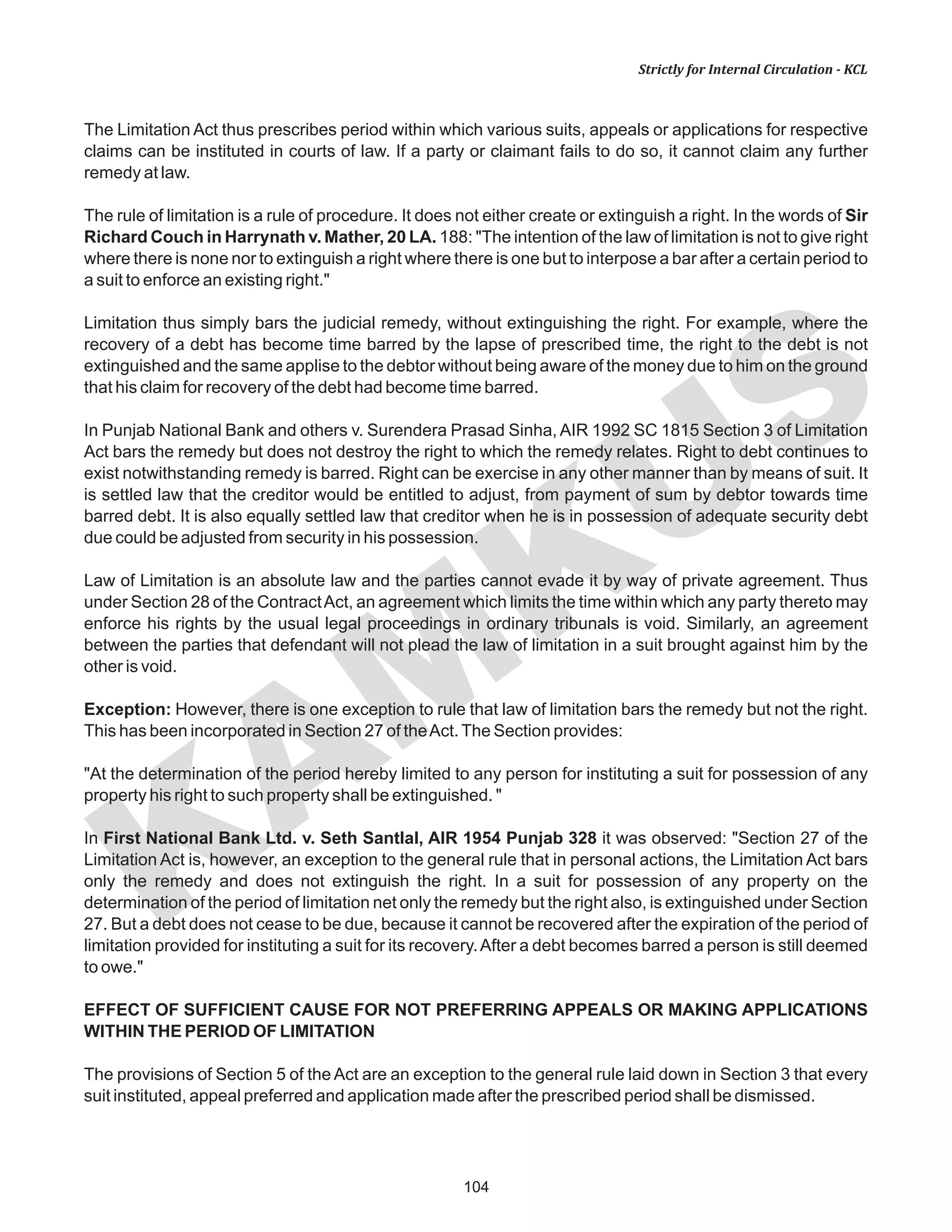 104
KAM
KUS
Strictly for Internal Circulation - KCL
The Limitation Act thus prescribes period within which various suits, appeals or applications for respective
claims can be instituted in courts of law. If a party or claimant fails to do so, it cannot claim any further
remedy at law.
The rule of limitation is a rule of procedure. It does not either create or extinguish a right. In the words of Sir
Richard Couch in Harrynath v. Mather, 20 LA. 188: "The intention of the law of limitation is not to give right
where there is none nor to extinguish a right where there is one but to interpose a bar after a certain period to
a suit to enforce an existing right."
Limitation thus simply bars the judicial remedy, without extinguishing the right. For example, where the
recovery of a debt has become time barred by the lapse of prescribed time, the right to the debt is not
extinguished and the same applise to the debtor without being aware of the money due to him on the ground
that his claim for recovery of the debt had become time barred.
In Punjab National Bank and others v. Surendera Prasad Sinha, AIR 1992 SC 1815 Section 3 of Limitation
Act bars the remedy but does not destroy the right to which the remedy relates. Right to debt continues to
exist notwithstanding remedy is barred. Right can be exercise in any other manner than by means of suit. It
is settled law that the creditor would be entitled to adjust, from payment of sum by debtor towards time
barred debt. It is also equally settled law that creditor when he is in possession of adequate security debt
due could be adjusted from security in his possession.
Law of Limitation is an absolute law and the parties cannot evade it by way of private agreement. Thus
under Section 28 of the ContractAct, an agreement which limits the time within which any party thereto may
enforce his rights by the usual legal proceedings in ordinary tribunals is void. Similarly, an agreement
between the parties that defendant will not plead the law of limitation in a suit brought against him by the
other is void.
Exception: However, there is one exception to rule that law of limitation bars the remedy but not the right.
This has been incorporated in Section 27 of theAct.The Section provides:
"At the determination of the period hereby limited to any person for instituting a suit for possession of any
property his right to such property shall be extinguished. "
In First National Bank Ltd. v. Seth Santlal, AIR 1954 Punjab 328 it was observed: "Section 27 of the
Limitation Act is, however, an exception to the general rule that in personal actions, the Limitation Act bars
only the remedy and does not extinguish the right. In a suit for possession of any property on the
determination of the period of limitation net only the remedy but the right also, is extinguished under Section
27. But a debt does not cease to be due, because it cannot be recovered after the expiration of the period of
limitation provided for instituting a suit for its recovery.After a debt becomes barred a person is still deemed
to owe."
EFFECT OF SUFFICIENT CAUSE FOR NOT PREFERRING APPEALS OR MAKING APPLICATIONS
WITHIN THE PERIOD OF LIMITATION
The provisions of Section 5 of the Act are an exception to the general rule laid down in Section 3 that every
suit instituted, appeal preferred and application made after the prescribed period shall be dismissed.
 