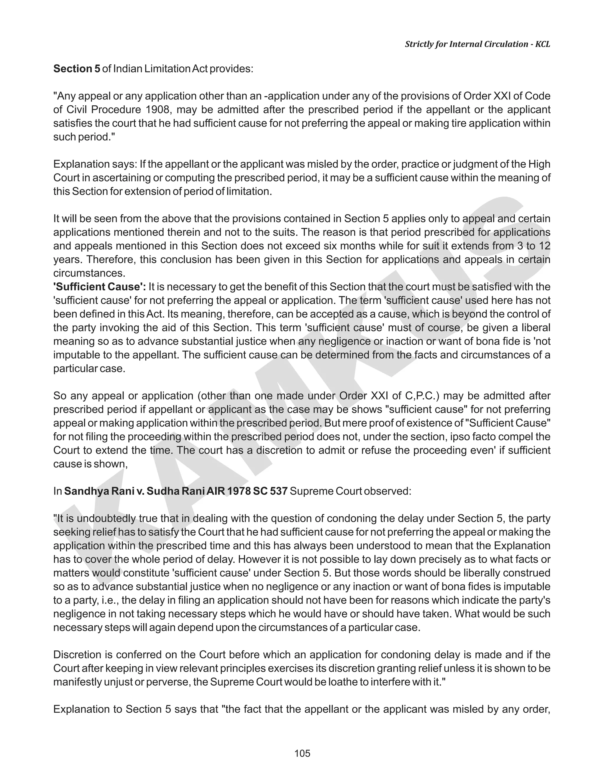 105
KAM
KUS
Strictly for Internal Circulation - KCL
Section 5 of Indian LimitationAct provides:
"Any appeal or any application other than an -application under any of the provisions of Order XXI of Code
of Civil Procedure 1908, may be admitted after the prescribed period if the appellant or the applicant
satisfies the court that he had sufficient cause for not preferring the appeal or making tire application within
such period."
Explanation says: If the appellant or the applicant was misled by the order, practice or judgment of the High
Court in ascertaining or computing the prescribed period, it may be a sufficient cause within the meaning of
this Section for extension of period of limitation.
It will be seen from the above that the provisions contained in Section 5 applies only to appeal and certain
applications mentioned therein and not to the suits. The reason is that period prescribed for applications
and appeals mentioned in this Section does not exceed six months while for suit it extends from 3 to 12
years. Therefore, this conclusion has been given in this Section for applications and appeals in certain
circumstances.
'Sufficient Cause': It is necessary to get the benefit of this Section that the court must be satisfied with the
'sufficient cause' for not preferring the appeal or application. The term 'sufficient cause' used here has not
been defined in thisAct. Its meaning, therefore, can be accepted as a cause, which is beyond the control of
the party invoking the aid of this Section. This term 'sufficient cause' must of course, be given a liberal
meaning so as to advance substantial justice when any negligence or inaction or want of bona fide is 'not
imputable to the appellant. The sufficient cause can be determined from the facts and circumstances of a
particular case.
So any appeal or application (other than one made under Order XXI of C,P.C.) may be admitted after
prescribed period if appellant or applicant as the case may be shows "sufficient cause" for not preferring
appeal or making application within the prescribed period. But mere proof of existence of "Sufficient Cause"
for not filing the proceeding within the prescribed period does not, under the section, ipso facto compel the
Court to extend the time. The court has a discretion to admit or refuse the proceeding even' if sufficient
cause is shown,
In Sandhya Rani v. Sudha RaniAIR 1978 SC 537 Supreme Court observed:
"It is undoubtedly true that in dealing with the question of condoning the delay under Section 5, the party
seeking relief has to satisfy the Court that he had sufficient cause for not preferring the appeal or making the
application within the prescribed time and this has always been understood to mean that the Explanation
has to cover the whole period of delay. However it is not possible to lay down precisely as to what facts or
matters would constitute 'sufficient cause' under Section 5. But those words should be liberally construed
so as to advance substantial justice when no negligence or any inaction or want of bona fides is imputable
to a party, i.e., the delay in filing an application should not have been for reasons which indicate the party's
negligence in not taking necessary steps which he would have or should have taken. What would be such
necessary steps will again depend upon the circumstances of a particular case.
Discretion is conferred on the Court before which an application for condoning delay is made and if the
Court after keeping in view relevant principles exercises its discretion granting relief unless it is shown to be
manifestly unjust or perverse, the Supreme Court would be loathe to interfere with it."
Explanation to Section 5 says that "the fact that the appellant or the applicant was misled by any order,
 