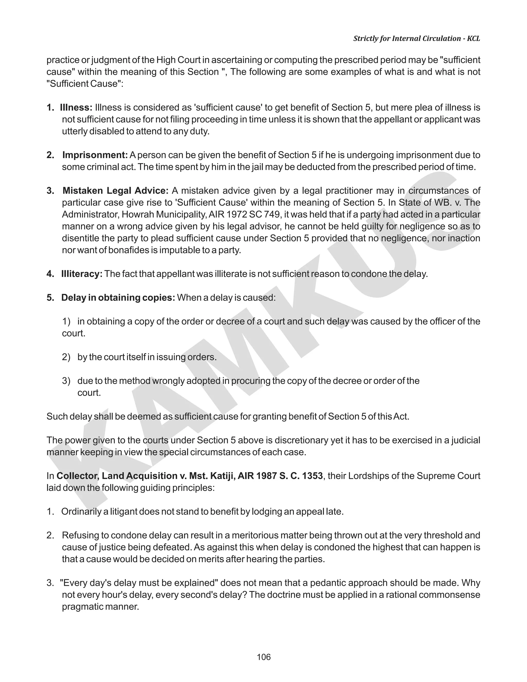 106
KAM
KUS
Strictly for Internal Circulation - KCL
practice or judgment of the High Court in ascertaining or computing the prescribed period may be "sufficient
cause" within the meaning of this Section ", The following are some examples of what is and what is not
"Sufficient Cause":
1. Illness: Illness is considered as 'sufficient cause' to get benefit of Section 5, but mere plea of illness is
not sufficient cause for not filing proceeding in time unless it is shown that the appellant or applicant was
utterly disabled to attend to any duty.
2. Imprisonment: A person can be given the benefit of Section 5 if he is undergoing imprisonment due to
some criminal act.The time spent by him in the jail may be deducted from the prescribed period of time.
3. Mistaken Legal Advice: A mistaken advice given by a legal practitioner may in circumstances of
particular case give rise to 'Sufficient Cause' within the meaning of Section 5. In State of WB. v. The
Administrator, Howrah Municipality,AIR 1972 SC 749, it was held that if a party had acted in a particular
manner on a wrong advice given by his legal advisor, he cannot be held guilty for negligence so as to
disentitle the party to plead sufficient cause under Section 5 provided that no negligence, nor inaction
nor want of bonafides is imputable to a party.
4. Illiteracy:The fact that appellant was illiterate is not sufficient reason to condone the delay.
5. Delay in obtaining copies: When a delay is caused:
1) in obtaining a copy of the order or decree of a court and such delay was caused by the officer of the
court.
2) by the court itself in issuing orders.
3) due to the method wrongly adopted in procuring the copy of the decree or order of the
court.
Such delay shall be deemed as sufficient cause for granting benefit of Section 5 of thisAct.
The power given to the courts under Section 5 above is discretionary yet it has to be exercised in a judicial
manner keeping in view the special circumstances of each case.
In Collector, Land Acquisition v. Mst. Katiji, AIR 1987 S. C. 1353, their Lordships of the Supreme Court
laid down the following guiding principles:
1. Ordinarily a litigant does not stand to benefit by lodging an appeal late.
2. Refusing to condone delay can result in a meritorious matter being thrown out at the very threshold and
cause of justice being defeated. As against this when delay is condoned the highest that can happen is
that a cause would be decided on merits after hearing the parties.
3. "Every day's delay must be explained" does not mean that a pedantic approach should be made. Why
not every hour's delay, every second's delay? The doctrine must be applied in a rational commonsense
pragmatic manner.
 