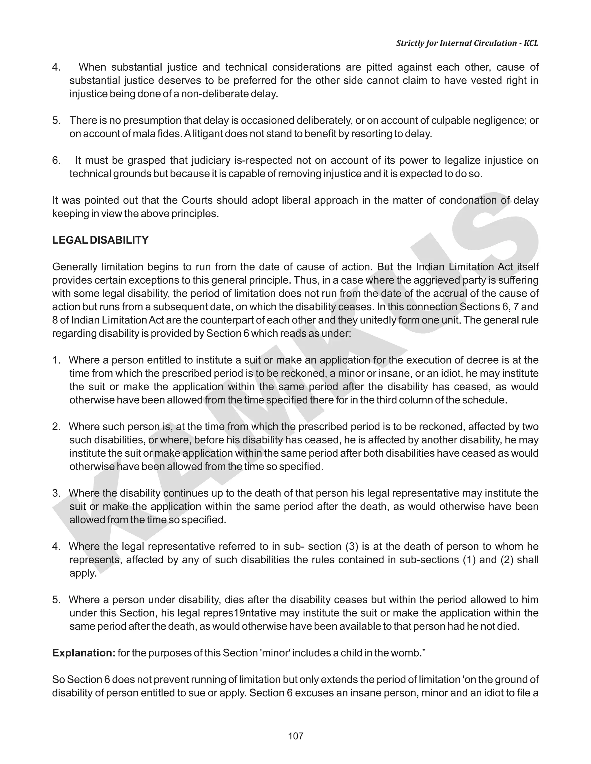 107
KAM
KUS
Strictly for Internal Circulation - KCL
4. When substantial justice and technical considerations are pitted against each other, cause of
substantial justice deserves to be preferred for the other side cannot claim to have vested right in
injustice being done of a non-deliberate delay.
5. There is no presumption that delay is occasioned deliberately, or on account of culpable negligence; or
on account of mala fides.Alitigant does not stand to benefit by resorting to delay.
6. It must be grasped that judiciary is-respected not on account of its power to legalize injustice on
technical grounds but because it is capable of removing injustice and it is expected to do so.
It was pointed out that the Courts should adopt liberal approach in the matter of condonation of delay
keeping in view the above principles.
LEGALDISABILITY
Generally limitation begins to run from the date of cause of action. But the Indian Limitation Act itself
provides certain exceptions to this general principle. Thus, in a case where the aggrieved party is suffering
with some legal disability, the period of limitation does not run from the date of the accrual of the cause of
action but runs from a subsequent date, on which the disability ceases. In this connection Sections 6, 7 and
8 of Indian LimitationAct are the counterpart of each other and they unitedly form one unit. The general rule
regarding disability is provided by Section 6 which reads as under:
1. Where a person entitled to institute a suit or make an application for the execution of decree is at the
time from which the prescribed period is to be reckoned, a minor or insane, or an idiot, he may institute
the suit or make the application within the same period after the disability has ceased, as would
otherwise have been allowed from the time specified there for in the third column of the schedule.
2. Where such person is, at the time from which the prescribed period is to be reckoned, affected by two
such disabilities, or where, before his disability has ceased, he is affected by another disability, he may
institute the suit or make application within the same period after both disabilities have ceased as would
otherwise have been allowed from the time so specified.
3. Where the disability continues up to the death of that person his legal representative may institute the
suit or make the application within the same period after the death, as would otherwise have been
allowed from the time so specified.
4. Where the legal representative referred to in sub- section (3) is at the death of person to whom he
represents, affected by any of such disabilities the rules contained in sub-sections (1) and (2) shall
apply.
5. Where a person under disability, dies after the disability ceases but within the period allowed to him
under this Section, his legal repres19ntative may institute the suit or make the application within the
same period after the death, as would otherwise have been available to that person had he not died.
Explanation: for the purposes of this Section 'minor' includes a child in the womb.”
So Section 6 does not prevent running of limitation but only extends the period of limitation 'on the ground of
disability of person entitled to sue or apply. Section 6 excuses an insane person, minor and an idiot to file a
 