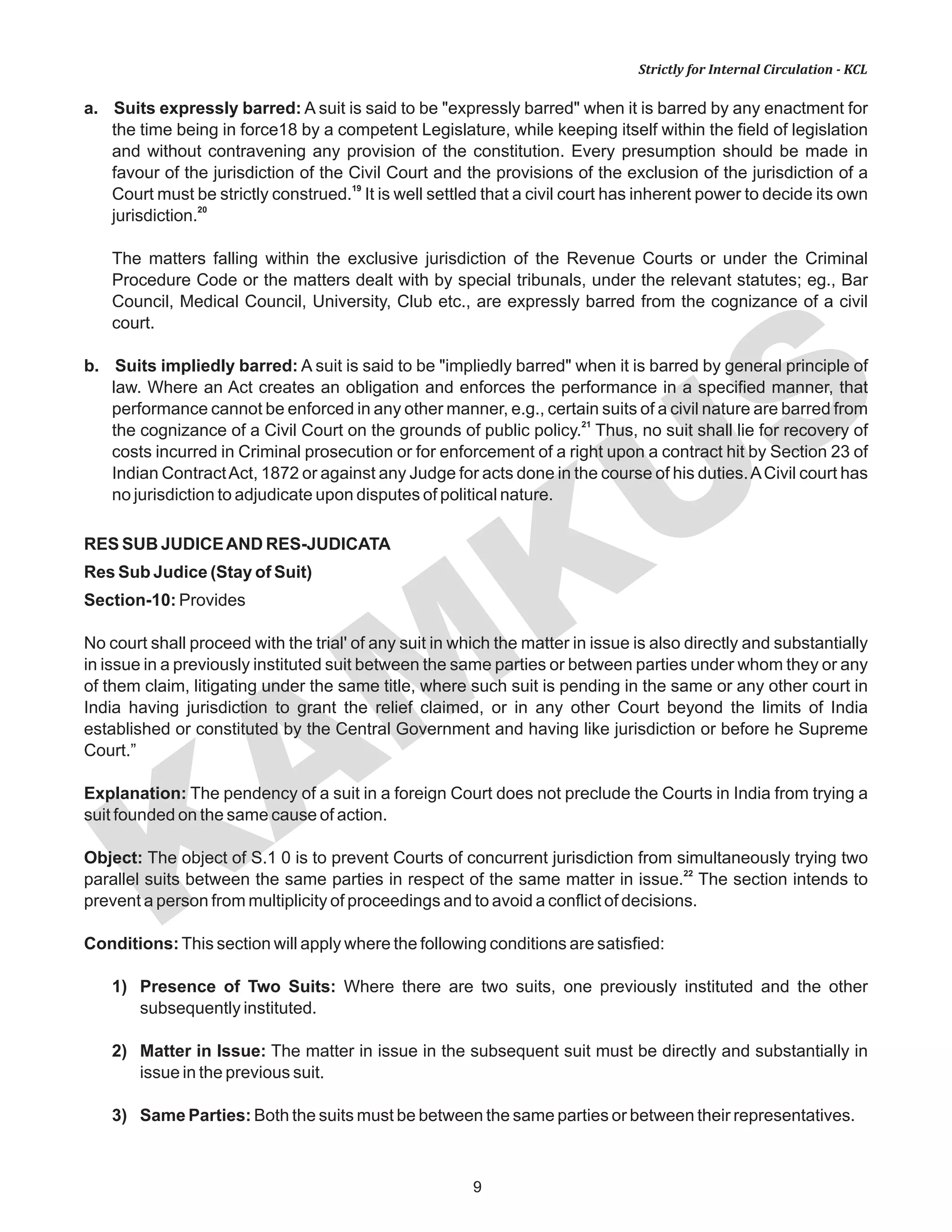 KAM
KUS
9
Strictly for Internal Circulation - KCL
a. Suits expressly barred: A suit is said to be "expressly barred" when it is barred by any enactment for
the time being in force18 by a competent Legislature, while keeping itself within the field of legislation
and without contravening any provision of the constitution. Every presumption should be made in
favour of the jurisdiction of the Civil Court and the provisions of the exclusion of the jurisdiction of a
19
Court must be strictly construed. It is well settled that a civil court has inherent power to decide its own
20
jurisdiction.
The matters falling within the exclusive jurisdiction of the Revenue Courts or under the Criminal
Procedure Code or the matters dealt with by special tribunals, under the relevant statutes; eg., Bar
Council, Medical Council, University, Club etc., are expressly barred from the cognizance of a civil
court.
b. Suits impliedly barred: A suit is said to be "impliedly barred" when it is barred by general principle of
law. Where an Act creates an obligation and enforces the performance in a specified manner, that
performance cannot be enforced in any other manner, e.g., certain suits of a civil nature are barred from
21
the cognizance of a Civil Court on the grounds of public policy. Thus, no suit shall lie for recovery of
costs incurred in Criminal prosecution or for enforcement of a right upon a contract hit by Section 23 of
Indian ContractAct, 1872 or against any Judge for acts done in the course of his duties.ACivil court has
no jurisdiction to adjudicate upon disputes of political nature.
RES SUB JUDICEAND RES-JUDICATA
Res Sub Judice (Stay of Suit)
Section-10: Provides
No court shall proceed with the trial' of any suit in which the matter in issue is also directly and substantially
in issue in a previously instituted suit between the same parties or between parties under whom they or any
of them claim, litigating under the same title, where such suit is pending in the same or any other court in
India having jurisdiction to grant the relief claimed, or in any other Court beyond the limits of India
established or constituted by the Central Government and having like jurisdiction or before he Supreme
Court.”
Explanation: The pendency of a suit in a foreign Court does not preclude the Courts in India from trying a
suit founded on the same cause of action.
Object: The object of S.1 0 is to prevent Courts of concurrent jurisdiction from simultaneously trying two
22
parallel suits between the same parties in respect of the same matter in issue. The section intends to
prevent a person from multiplicity of proceedings and to avoid a conflict of decisions.
Conditions:This section will apply where the following conditions are satisfied:
1) Presence of Two Suits: Where there are two suits, one previously instituted and the other
subsequently instituted.
2) Matter in Issue: The matter in issue in the subsequent suit must be directly and substantially in
issue in the previous suit.
3) Same Parties: Both the suits must be between the same parties or between their representatives.
 