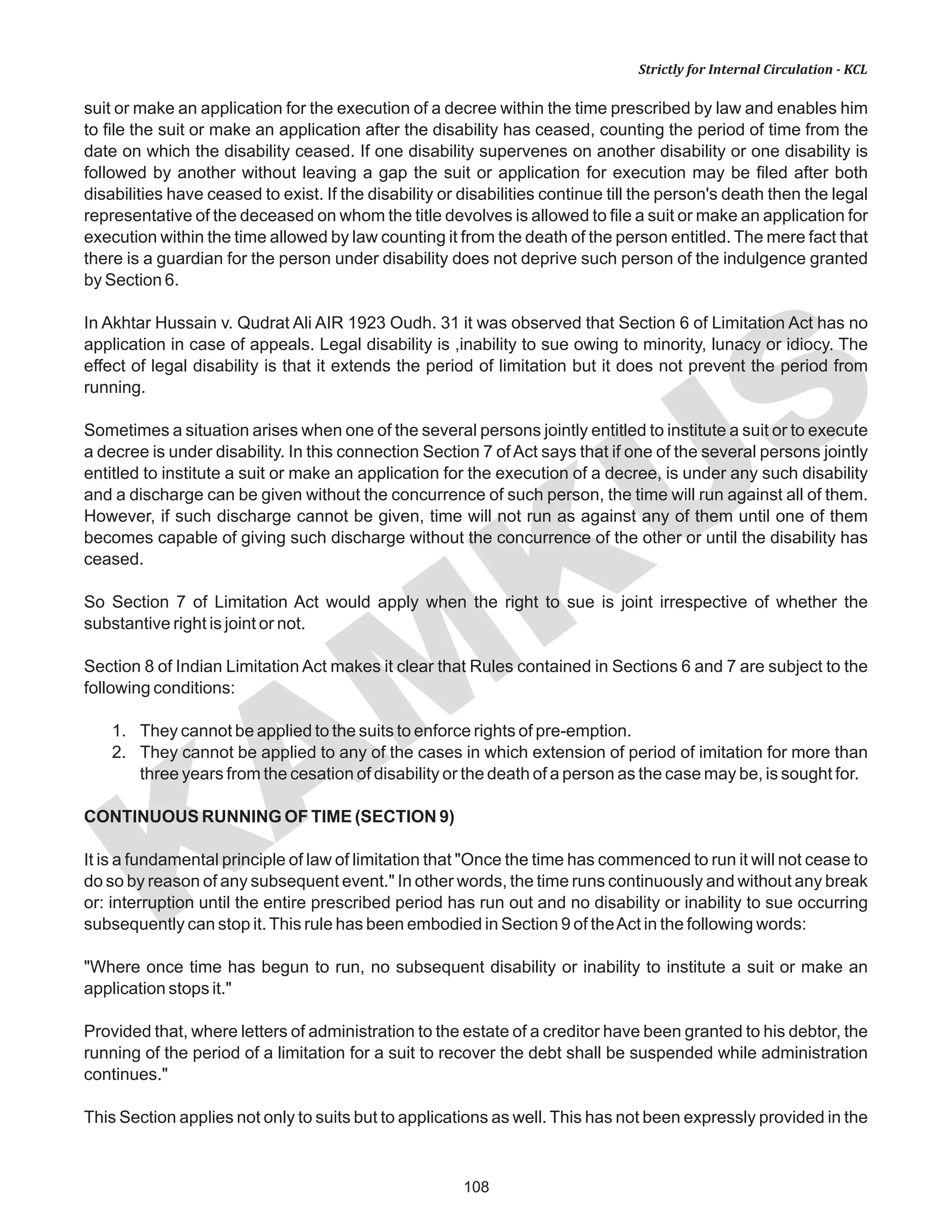 108
KAM
KUS
Strictly for Internal Circulation - KCL
suit or make an application for the execution of a decree within the time prescribed by law and enables him
to file the suit or make an application after the disability has ceased, counting the period of time from the
date on which the disability ceased. If one disability supervenes on another disability or one disability is
followed by another without leaving a gap the suit or application for execution may be filed after both
disabilities have ceased to exist. If the disability or disabilities continue till the person's death then the legal
representative of the deceased on whom the title devolves is allowed to file a suit or make an application for
execution within the time allowed by law counting it from the death of the person entitled. The mere fact that
there is a guardian for the person under disability does not deprive such person of the indulgence granted
by Section 6.
In Akhtar Hussain v. Qudrat Ali AIR 1923 Oudh. 31 it was observed that Section 6 of Limitation Act has no
application in case of appeals. Legal disability is ,inability to sue owing to minority, lunacy or idiocy. The
effect of legal disability is that it extends the period of limitation but it does not prevent the period from
running.
Sometimes a situation arises when one of the several persons jointly entitled to institute a suit or to execute
a decree is under disability. In this connection Section 7 ofAct says that if one of the several persons jointly
entitled to institute a suit or make an application for the execution of a decree, is under any such disability
and a discharge can be given without the concurrence of such person, the time will run against all of them.
However, if such discharge cannot be given, time will not run as against any of them until one of them
becomes capable of giving such discharge without the concurrence of the other or until the disability has
ceased.
So Section 7 of Limitation Act would apply when the right to sue is joint irrespective of whether the
substantive right is joint or not.
Section 8 of Indian Limitation Act makes it clear that Rules contained in Sections 6 and 7 are subject to the
following conditions:
1. They cannot be applied to the suits to enforce rights of pre-emption.
2. They cannot be applied to any of the cases in which extension of period of imitation for more than
three years from the cesation of disability or the death of a person as the case may be, is sought for.
CONTINUOUS RUNNING OF TIME (SECTION 9)
It is a fundamental principle of law of limitation that "Once the time has commenced to run it will not cease to
do so by reason of any subsequent event." In other words, the time runs continuously and without any break
or: interruption until the entire prescribed period has run out and no disability or inability to sue occurring
subsequently can stop it.This rule has been embodied in Section 9 of theAct in the following words:
"Where once time has begun to run, no subsequent disability or inability to institute a suit or make an
application stops it."
Provided that, where letters of administration to the estate of a creditor have been granted to his debtor, the
running of the period of a limitation for a suit to recover the debt shall be suspended while administration
continues."
This Section applies not only to suits but to applications as well. This has not been expressly provided in the
 