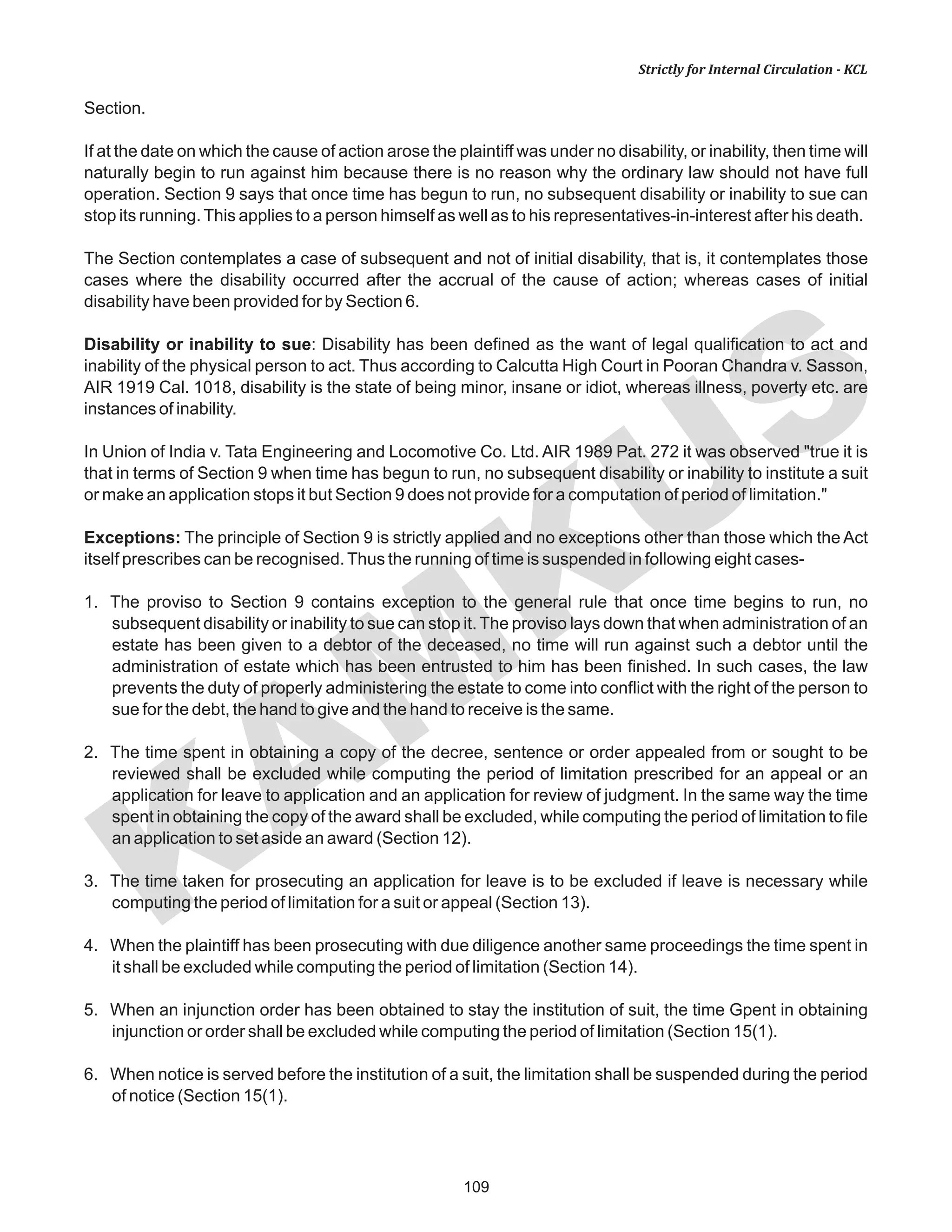 109
KAM
KUS
Strictly for Internal Circulation - KCL
Section.
If at the date on which the cause of action arose the plaintiff was under no disability, or inability, then time will
naturally begin to run against him because there is no reason why the ordinary law should not have full
operation. Section 9 says that once time has begun to run, no subsequent disability or inability to sue can
stop its running.This applies to a person himself as well as to his representatives-in-interest after his death.
The Section contemplates a case of subsequent and not of initial disability, that is, it contemplates those
cases where the disability occurred after the accrual of the cause of action; whereas cases of initial
disability have been provided for by Section 6.
Disability or inability to sue: Disability has been defined as the want of legal qualification to act and
inability of the physical person to act. Thus according to Calcutta High Court in Pooran Chandra v. Sasson,
AIR 1919 Cal. 1018, disability is the state of being minor, insane or idiot, whereas illness, poverty etc. are
instances of inability.
In Union of India v. Tata Engineering and Locomotive Co. Ltd. AIR 1989 Pat. 272 it was observed "true it is
that in terms of Section 9 when time has begun to run, no subsequent disability or inability to institute a suit
or make an application stops it but Section 9 does not provide for a computation of period of limitation."
Exceptions: The principle of Section 9 is strictly applied and no exceptions other than those which the Act
itself prescribes can be recognised.Thus the running of time is suspended in following eight cases-
1. The proviso to Section 9 contains exception to the general rule that once time begins to run, no
subsequent disability or inability to sue can stop it. The proviso lays down that when administration of an
estate has been given to a debtor of the deceased, no time will run against such a debtor until the
administration of estate which has been entrusted to him has been finished. In such cases, the law
prevents the duty of properly administering the estate to come into conflict with the right of the person to
sue for the debt, the hand to give and the hand to receive is the same.
2. The time spent in obtaining a copy of the decree, sentence or order appealed from or sought to be
reviewed shall be excluded while computing the period of limitation prescribed for an appeal or an
application for leave to application and an application for review of judgment. In the same way the time
spent in obtaining the copy of the award shall be excluded, while computing the period of limitation to file
an application to set aside an award (Section 12).
3. The time taken for prosecuting an application for leave is to be excluded if leave is necessary while
computing the period of limitation for a suit or appeal (Section 13).
4. When the plaintiff has been prosecuting with due diligence another same proceedings the time spent in
it shall be excluded while computing the period of limitation (Section 14).
5. When an injunction order has been obtained to stay the institution of suit, the time Gpent in obtaining
injunction or order shall be excluded while computing the period of limitation (Section 15(1).
6. When notice is served before the institution of a suit, the limitation shall be suspended during the period
of notice (Section 15(1).
 