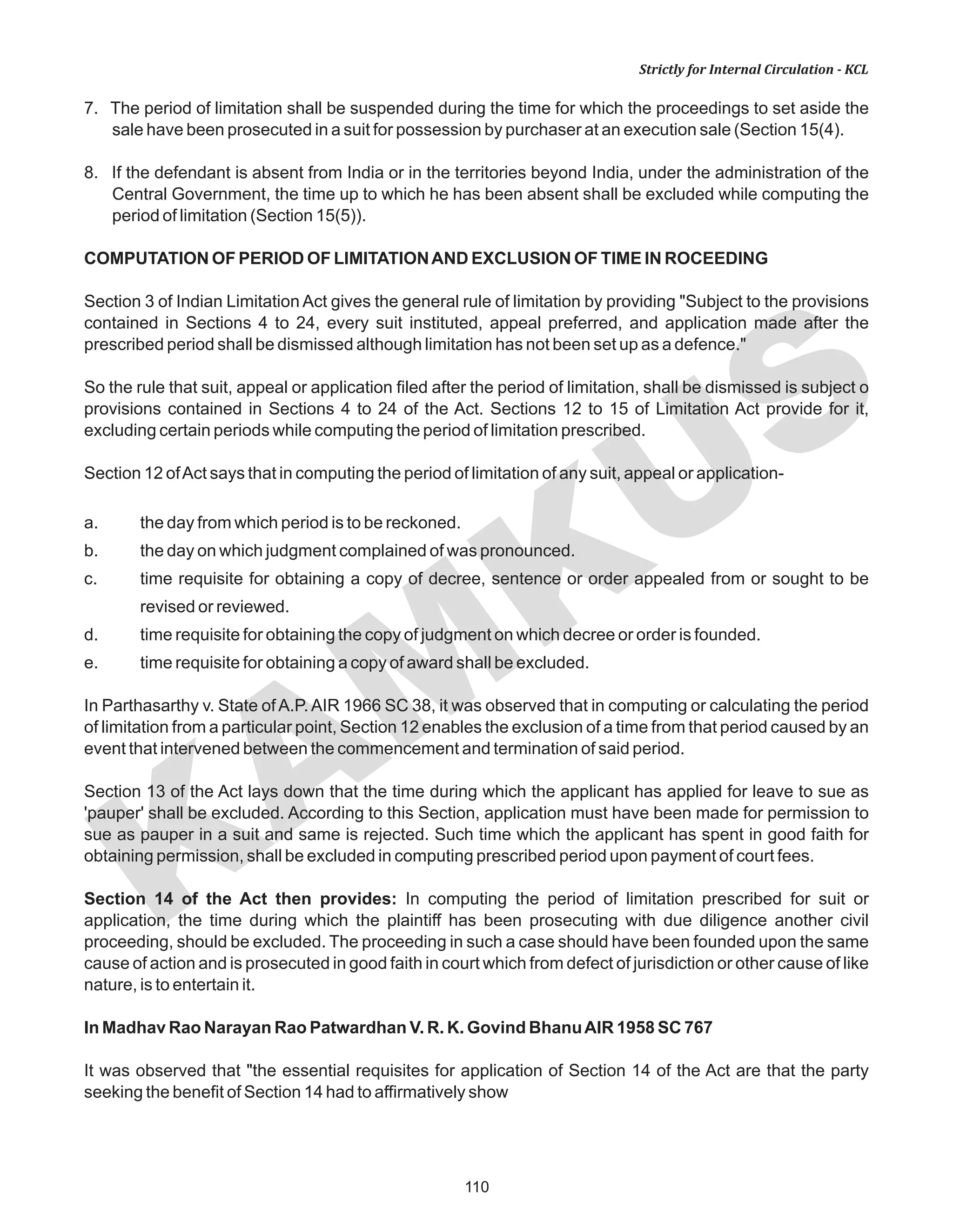 110
KAM
KUS
Strictly for Internal Circulation - KCL
7. The period of limitation shall be suspended during the time for which the proceedings to set aside the
sale have been prosecuted in a suit for possession by purchaser at an execution sale (Section 15(4).
8. If the defendant is absent from India or in the territories beyond India, under the administration of the
Central Government, the time up to which he has been absent shall be excluded while computing the
period of limitation (Section 15(5)).
COMPUTATION OF PERIOD OF LIMITATIONAND EXCLUSION OF TIME IN ROCEEDING
Section 3 of Indian Limitation Act gives the general rule of limitation by providing "Subject to the provisions
contained in Sections 4 to 24, every suit instituted, appeal preferred, and application made after the
prescribed period shall be dismissed although limitation has not been set up as a defence."
So the rule that suit, appeal or application filed after the period of limitation, shall be dismissed is subject o
provisions contained in Sections 4 to 24 of the Act. Sections 12 to 15 of Limitation Act provide for it,
excluding certain periods while computing the period of limitation prescribed.
Section 12 ofAct says that in computing the period of limitation of any suit, appeal or application-
a. the day from which period is to be reckoned.
b. the day on which judgment complained of was pronounced.
c. time requisite for obtaining a copy of decree, sentence or order appealed from or sought to be
revised or reviewed.
d. time requisite for obtaining the copy of judgment on which decree or order is founded.
e. time requisite for obtaining a copy of award shall be excluded.
In Parthasarthy v. State ofA.P.AIR 1966 SC 38, it was observed that in computing or calculating the period
of limitation from a particular point, Section 12 enables the exclusion of a time from that period caused by an
event that intervened between the commencement and termination of said period.
Section 13 of the Act lays down that the time during which the applicant has applied for leave to sue as
'pauper' shall be excluded. According to this Section, application must have been made for permission to
sue as pauper in a suit and same is rejected. Such time which the applicant has spent in good faith for
obtaining permission, shall be excluded in computing prescribed period upon payment of court fees.
Section 14 of the Act then provides: In computing the period of limitation prescribed for suit or
application, the time during which the plaintiff has been prosecuting with due diligence another civil
proceeding, should be excluded. The proceeding in such a case should have been founded upon the same
cause of action and is prosecuted in good faith in court which from defect of jurisdiction or other cause of like
nature, is to entertain it.
In Madhav Rao Narayan Rao Patwardhan V. R. K. Govind BhanuAIR 1958 SC 767
It was observed that "the essential requisites for application of Section 14 of the Act are that the party
seeking the benefit of Section 14 had to affirmatively show
 