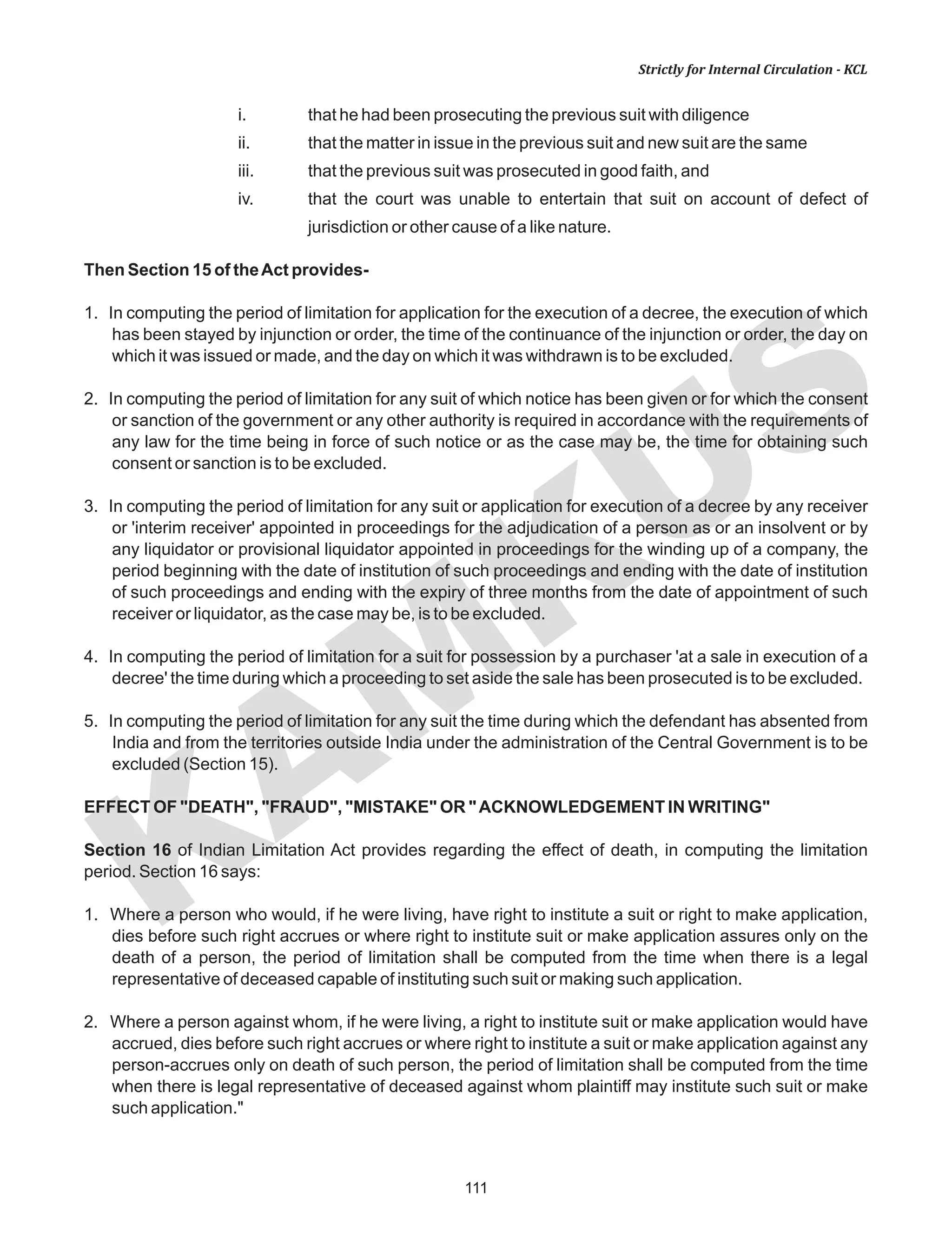 111
KAM
KUS
Strictly for Internal Circulation - KCL
i. that he had been prosecuting the previous suit with diligence
ii. that the matter in issue in the previous suit and new suit are the same
iii. that the previous suit was prosecuted in good faith, and
iv. that the court was unable to entertain that suit on account of defect of
jurisdiction or other cause of a like nature.
Then Section 15 of theAct provides-
1. In computing the period of limitation for application for the execution of a decree, the execution of which
has been stayed by injunction or order, the time of the continuance of the injunction or order, the day on
which it was issued or made, and the day on which it was withdrawn is to be excluded.
2. In computing the period of limitation for any suit of which notice has been given or for which the consent
or sanction of the government or any other authority is required in accordance with the requirements of
any law for the time being in force of such notice or as the case may be, the time for obtaining such
consent or sanction is to be excluded.
3. In computing the period of limitation for any suit or application for execution of a decree by any receiver
or 'interim receiver' appointed in proceedings for the adjudication of a person as or an insolvent or by
any liquidator or provisional liquidator appointed in proceedings for the winding up of a company, the
period beginning with the date of institution of such proceedings and ending with the date of institution
of such proceedings and ending with the expiry of three months from the date of appointment of such
receiver or liquidator, as the case may be, is to be excluded.
4. In computing the period of limitation for a suit for possession by a purchaser 'at a sale in execution of a
decree' the time during which a proceeding to set aside the sale has been prosecuted is to be excluded.
5. In computing the period of limitation for any suit the time during which the defendant has absented from
India and from the territories outside India under the administration of the Central Government is to be
excluded (Section 15).
EFFECT OF "DEATH", "FRAUD", "MISTAKE" OR "ACKNOWLEDGEMENT IN WRITING"
Section 16 of Indian Limitation Act provides regarding the effect of death, in computing the limitation
period. Section 16 says:
1. Where a person who would, if he were living, have right to institute a suit or right to make application,
dies before such right accrues or where right to institute suit or make application assures only on the
death of a person, the period of limitation shall be computed from the time when there is a legal
representative of deceased capable of instituting such suit or making such application.
2. Where a person against whom, if he were living, a right to institute suit or make application would have
accrued, dies before such right accrues or where right to institute a suit or make application against any
person-accrues only on death of such person, the period of limitation shall be computed from the time
when there is legal representative of deceased against whom plaintiff may institute such suit or make
such application."
 