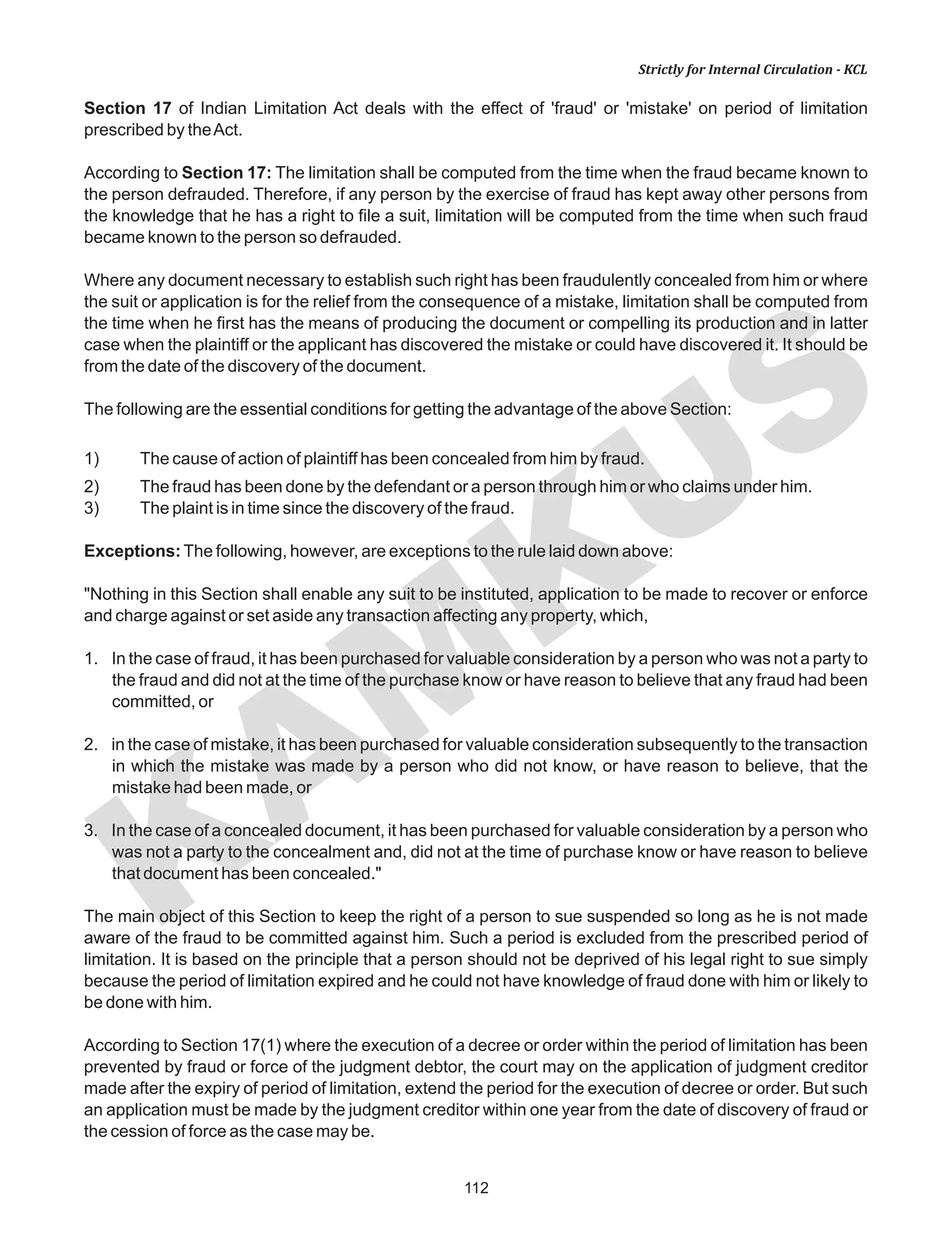 112
KAM
KUS
Strictly for Internal Circulation - KCL
Section 17 of Indian Limitation Act deals with the effect of 'fraud' or 'mistake' on period of limitation
prescribed by theAct.
According to Section 17: The limitation shall be computed from the time when the fraud became known to
the person defrauded. Therefore, if any person by the exercise of fraud has kept away other persons from
the knowledge that he has a right to file a suit, limitation will be computed from the time when such fraud
became known to the person so defrauded.
Where any document necessary to establish such right has been fraudulently concealed from him or where
the suit or application is for the relief from the consequence of a mistake, limitation shall be computed from
the time when he first has the means of producing the document or compelling its production and in latter
case when the plaintiff or the applicant has discovered the mistake or could have discovered it. It should be
from the date of the discovery of the document.
The following are the essential conditions for getting the advantage of the above Section:
1) The cause of action of plaintiff has been concealed from him by fraud.
2) The fraud has been done by the defendant or a person through him or who claims under him.
3) The plaint is in time since the discovery of the fraud.
Exceptions:The following, however, are exceptions to the rule laid down above:
"Nothing in this Section shall enable any suit to be instituted, application to be made to recover or enforce
and charge against or set aside any transaction affecting any property, which,
1. In the case of fraud, it has been purchased for valuable consideration by a person who was not a party to
the fraud and did not at the time of the purchase know or have reason to believe that any fraud had been
committed, or
2. in the case of mistake, it has been purchased for valuable consideration subsequently to the transaction
in which the mistake was made by a person who did not know, or have reason to believe, that the
mistake had been made, or
3. In the case of a concealed document, it has been purchased for valuable consideration by a person who
was not a party to the concealment and, did not at the time of purchase know or have reason to believe
that document has been concealed."
The main object of this Section to keep the right of a person to sue suspended so long as he is not made
aware of the fraud to be committed against him. Such a period is excluded from the prescribed period of
limitation. It is based on the principle that a person should not be deprived of his legal right to sue simply
because the period of limitation expired and he could not have knowledge of fraud done with him or likely to
be done with him.
According to Section 17(1) where the execution of a decree or order within the period of limitation has been
prevented by fraud or force of the judgment debtor, the court may on the application of judgment creditor
made after the expiry of period of limitation, extend the period for the execution of decree or order. But such
an application must be made by the judgment creditor within one year from the date of discovery of fraud or
the cession of force as the case may be.
 