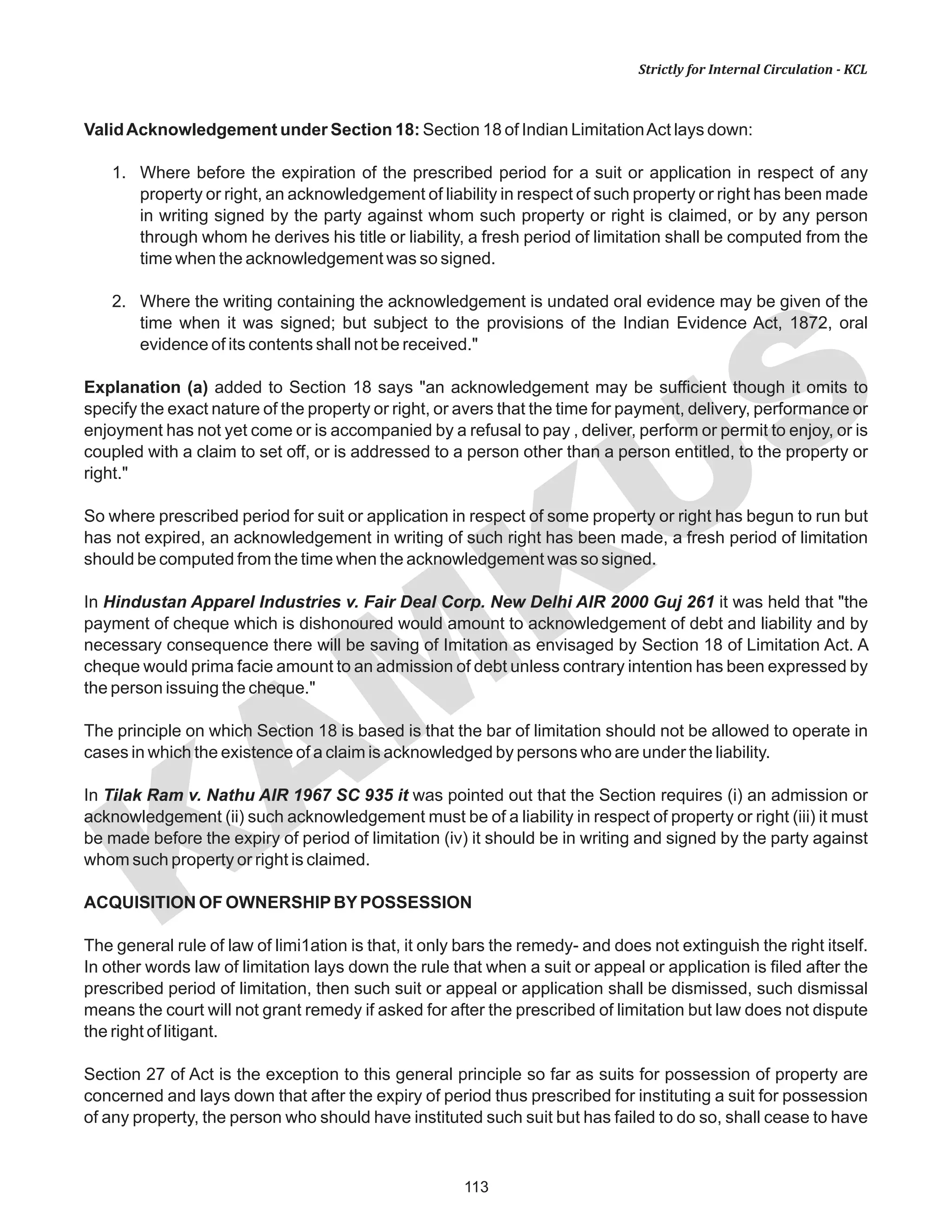 113
KAM
KUS
Strictly for Internal Circulation - KCL
ValidAcknowledgement under Section 18: Section 18 of Indian LimitationAct lays down:
1. Where before the expiration of the prescribed period for a suit or application in respect of any
property or right, an acknowledgement of liability in respect of such property or right has been made
in writing signed by the party against whom such property or right is claimed, or by any person
through whom he derives his title or liability, a fresh period of limitation shall be computed from the
time when the acknowledgement was so signed.
2. Where the writing containing the acknowledgement is undated oral evidence may be given of the
time when it was signed; but subject to the provisions of the Indian Evidence Act, 1872, oral
evidence of its contents shall not be received."
Explanation (a) added to Section 18 says "an acknowledgement may be sufficient though it omits to
specify the exact nature of the property or right, or avers that the time for payment, delivery, performance or
enjoyment has not yet come or is accompanied by a refusal to pay , deliver, perform or permit to enjoy, or is
coupled with a claim to set off, or is addressed to a person other than a person entitled, to the property or
right."
So where prescribed period for suit or application in respect of some property or right has begun to run but
has not expired, an acknowledgement in writing of such right has been made, a fresh period of limitation
should be computed from the time when the acknowledgement was so signed.
In Hindustan Apparel Industries v. Fair Deal Corp. New Delhi AIR 2000 Guj 261 it was held that "the
payment of cheque which is dishonoured would amount to acknowledgement of debt and liability and by
necessary consequence there will be saving of Imitation as envisaged by Section 18 of Limitation Act. A
cheque would prima facie amount to an admission of debt unless contrary intention has been expressed by
the person issuing the cheque."
The principle on which Section 18 is based is that the bar of limitation should not be allowed to operate in
cases in which the existence of a claim is acknowledged by persons who are under the liability.
In Tilak Ram v. Nathu AIR 1967 SC 935 it was pointed out that the Section requires (i) an admission or
acknowledgement (ii) such acknowledgement must be of a liability in respect of property or right (iii) it must
be made before the expiry of period of limitation (iv) it should be in writing and signed by the party against
whom such property or right is claimed.
ACQUISITION OF OWNERSHIPBYPOSSESSION
The general rule of law of limi1ation is that, it only bars the remedy- and does not extinguish the right itself.
In other words law of limitation lays down the rule that when a suit or appeal or application is filed after the
prescribed period of limitation, then such suit or appeal or application shall be dismissed, such dismissal
means the court will not grant remedy if asked for after the prescribed of limitation but law does not dispute
the right of litigant.
Section 27 of Act is the exception to this general principle so far as suits for possession of property are
concerned and lays down that after the expiry of period thus prescribed for instituting a suit for possession
of any property, the person who should have instituted such suit but has failed to do so, shall cease to have
 