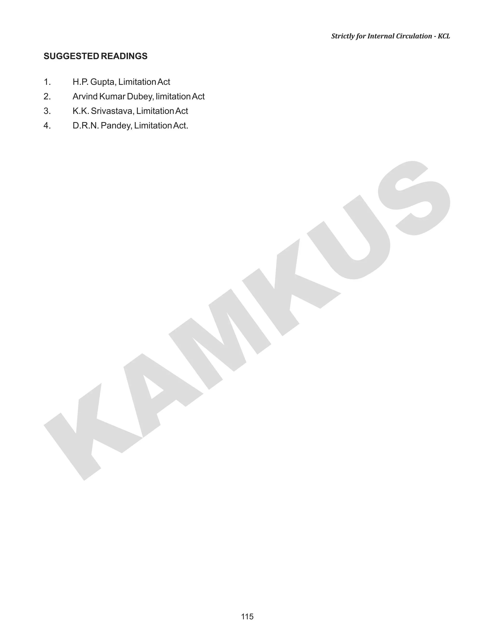 115
KAM
KUS
Strictly for Internal Circulation - KCL
SUGGESTED READINGS
1. H.P. Gupta, LimitationAct
2. Arvind Kumar Dubey, limitationAct
3. K.K. Srivastava, LimitationAct
4. D.R.N. Pandey, LimitationAct.
 